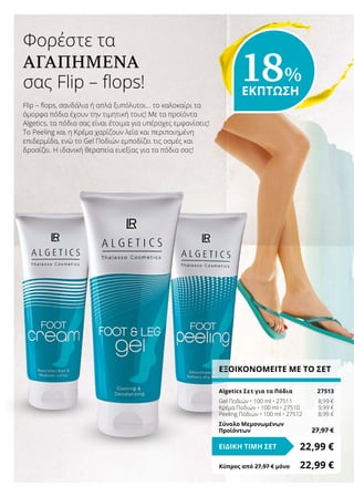 ΕΞΟΙΚΟΝΟΜΕΙΤΕ ΜΕ ΤΟ ΣΕΤ
Algetics Σετ για τα Πόδια	 27513
Gel Ποδιών • 100 ml • 27511	 8,99 €
Κρέμα Ποδιών • 100 ml • 27510	 9,99 €
Peeling Ποδιών • 100 ml • 27512	 8,99 €
Σύνολο Μεμονωμένων
Προϊόντων	 27,97 €
22,99 €ΕΙΔΙΚΗ ΤΙΜΗ ΣΕΤ
Κύπρος από 27,97 € μόνο	 22,99 €
Flip – flops, σανδάλια ή απλά ξυπόλυτοι… το καλοκαίρι τα
όμορφα πόδια έχουν την τιμητική τους! Με τα προϊόντα
Algetics, τα πόδια σας είναι έτοιμα για υπέροχες εμφανίσεις!
Το Peeling και η Κρέμα χαρίζουν λεία και περιποιημένη
επιδερμίδα, ενώ το Gel Ποδιών εμποδίζει τις οσμές και
δροσίζει. Η ιδανική θεραπεία ευεξίας για τα πόδια σας!
Φορέστε τα
ΑΓΑΠΗΜΈΝΑ
σας Flip – flops! 18%
ΕΚΠΤΩΣΗ
 
