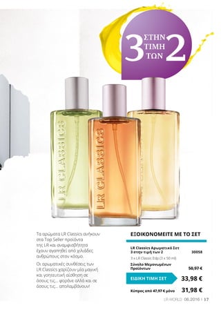 17LR WORLD 06.2016
ΕΞΟΙΚΟΝΟΜΕΙΤΕ ΜΕ ΤΟ ΣΕΤ
LR Classics Αρωματικό Σετ
3 στην τιμή των 2	 30058
3 x LR Classic Edp (3 x 50 ml)
Σύνολο Μεμονωμένων
Προϊόντων	 50,97 €
33,98 €ΕΙΔΙΚΗ ΤΙΜΗ ΣΕΤ
Κύπρος από 47,97 € μόνο	 31,98 €
Τα αρώματα LR Classics ανήκουν
στα Top Seller προϊόντα
της LR και αναμφισβήτητα
έχουν αγαπηθεί από χιλιάδες
ανθρώπους στον κόσμο.
Οι αρωματικές συνθέσεις των
LR Classics χαρίζουν μία μαγική
και γοητευτική αίσθηση σε
όσους τις… φοράνε αλλά και σε
όσους τις… απολαμβάνουν!
3
ΣΤΗΝ
ΤΙΜΗ
ΤΩΝ2
 
