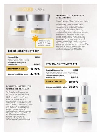 ΕΞΟΙΚΟΝΟΜΕΙΤΕ ΜΕ ΤΟ ΣΕΤ
Nanogold Σετ	 28188
Κρέμα Ημέρας, Κρέμα Νυκτός
Σύνολο Μεμονωμένων
Προϊόντων	 68,98 €
43,99 €ΕΙΔΙΚΗ ΤΙΜΗ ΣΕΤ
Κύπρος από 66,98 € μόνο	 42,99 €
ΕΞΟΙΚΟΝΟΜΕΙΤΕ ΜΕ ΤΟ ΣΕΤ
Beauty Diamonds Σετ	 28300
Κρέμα Ημέρας, Κρέμα Νυκτός, Κρέμα Ματιών
Σύνολο Μεμονωμένων
Προϊόντων	 111,97 €
65,99 €ΕΙΔΙΚΗ ΤΙΜΗ ΣΕΤ
Κύπρος από 108,97 € μόνο	 64,50 €
STEP 3 CARE
NANOGOLD: ΓΙΑ ΝΕΑΝΙΚΈΣ
ΕΠΙΔΕΡΜΊΔΕΣ
Χρυσός και μετάξι ενάντια στον χρόνο.
Μία από την βασικότερες αιτίες
γήρανσης της επιδερμίδας είναι
οι ακτίνες UVA. Δύο πολύτιμες
πρώτες ύλες, ο χρυσός και το μετάξι,
ενώνουν τις δυνάμεις τους στην
σειρά περιποίησης Nanogold, και
δρουν κατά της φωτογήρανσης. Ο
χρυσός απορροφά τις ακτίνες UVA,
ενώ το μετάξι λειτουργεί σαν αποθήκη
αμινοξέων για την ανάπλαση των
φυσικών δομών του δέρματος.
BEAUTY DIAMONDS: ΓΙΑ
ΏΡΙΜΕΣ ΕΠΙΔΕΡΜΊΔΕΣ
Τα διαμάντια θεωρούνται
πολύτιμα και αποκλειστικά.
Η LR μεταφέρει αυτή την
αποκλειστικότητα στην
περιποίηση του δέρματος. Η
σειρά Beauty Diamonds βοηθά
στη σύσφιξη του δέρματος
και με την συστηματική
χρήση της μειώνει τις ορατές
ρυτίδες και τροφοδοτεί
άριστα την ώριμη και
ταλαιπωρημένη επιδερμίδα.
ΠΡΟΣΤΑΤΕΎΕΙ
ΑΠΌ ΤΗΝ UVA
ΑΚΤΙΝΟΒΟΛΊΑ
 