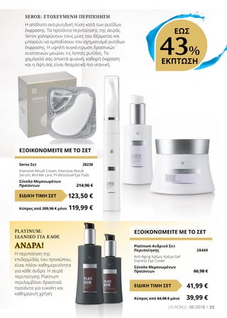 25LR WORLD 06.2016
ΕΞΟΙΚΟΝΟΜΕΙΤΕ ΜΕ ΤΟ ΣΕΤ
Serox Σετ	 28238
Intensive Result Cream, Intensive Result
Serum, Wrinkle care, Professional Eye Pads
Σύνολο Μεμονωμένων
Προϊόντων	 214,96 €
123,50 €ΕΙΔΙΚΗ ΤΙΜΗ ΣΕΤ
Κύπρος από 209,96 € μόνο	 119,99 €
ΕΞΟΙΚΟΝΟΜΕΙΤΕ ΜΕ ΤΟ ΣΕΤ
Platinum Ανδρικό Σετ
Περιποίησης	 28469
Anti-Aging Κρέμα, Κρέμα Gel
Express Eye Cooler
Σύνολο Μεμονωμένων
Προϊόντων	 66,98 €
41,99 €ΕΙΔΙΚΗ ΤΙΜΗ ΣΕΤ
Κύπρος από 64,98 € μόνο	 39,99 €
PLATINUM:
ΙΔΑΝΙΚΌ ΓΙΑ ΚΆΘΕ
Η περιποίηση της
επιδερμίδας του προσώπου,
είναι πλέον καθημερινότητα
για κάθε άνδρα. Η σειρά
περιποίησης Platinum
περιλαμβάνει δραστικά
προϊόντα για εύκολη και
καθημερινή χρήση.
SEROX: ΣΤΟΧΕΥΜΈΝΗ ΠΕΡΙΠΟΊΗΣΗ
Η απόλυτη αντιρυτιδική λύση κατά των ρυτίδων
έκφρασης. Τα προϊόντα περιποίησης της σειράς
Serox χαλαρώνουν τους μύες του δέρματος και
μπορούν να εμποδίσουν τον σχηματισμό ρυτίδων
έκφρασης. Η υψηλή συγκέντρωση δραστικών
συστατικών μειώνει τις λεπτές ρυτίδες. Το
χαμόγελό σας αποκτά φυσική, καθαρή έκφραση
και η όψη σας είναι θεαματικά πιο νεανική.
ΆΝΔΡΑ!
43%
ΕΚΠΤΩΣΗ
ΕΩΣ
 