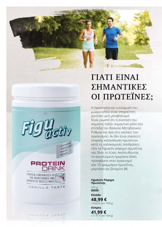 Η προστασία και η ενίσχυση του
μυϊκού ιστού είναι απαραίτητη
για έναν υγιή μεταβολισμό.
Είναι γνωστό ότι η σύσταση του
σώματος παίζει σημαντικό ρόλο στα
επίπεδα του Βασικού Μεταβολικού
Ρυθμού και άρα στις καύσεις του
οργανισμού. Αν δεν είναι εύκολη η
επαρκής κατανάλωση πρωτεϊνών
κατά τις καλοκαιρινές αποδράσεις
τότε το Figuactiv ρόφημα πρωτεΐνης
σας δίνει τη λύση. Ακολουθώντας
τη συνιστώμενη ημερήσια δόση
προσφέρετε στον οργανισμό
σας 10 γραμμάρια πρωτεΐνης,
μαγνήσιο και βιταμίνη Β6.
ΓΙΑΤΊ ΕΊΝΑΙ
ΣΗΜΑΝΤΙΚΈΣ
ΟΙ ΠΡΩΤΕΐΝΕΣ;
FiguActiv Ρόφημα
Πρωτεϊνης
375 g
80550
Ελλάδα
48,99 €
(130,64 € ανά 1000 g)
Κύπρος
41,99 €
(111,97 € ανά 1000 g)
 