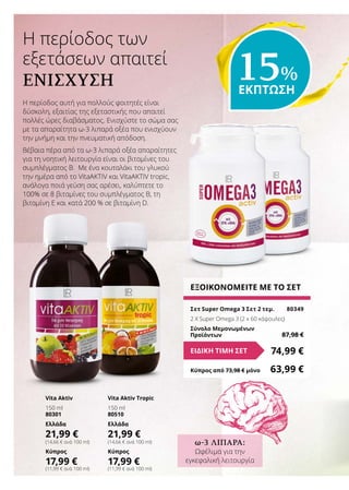 Η περίοδος αυτή για πολλούς φοιτητές είναι
δύσκολη, εξαιτίας της εξεταστικής που απαιτεί
πολλές ώρες διαβάσματος. Ενισχύστε το σώμα σας
με τα απαραίτητα ω-3 λιπαρά οξέα που ενισχύουν
την μνήμη και την πνευματική απόδοση.
Βέβαια πέρα από τα ω-3 λιπαρά οξέα απαραίτητες
για τη νοητική λειτουργία είναι οι βιταμίνες του
συμπλέγματος Β. Με ένα κουταλάκι του γλυκού
την ημέρα από το VitaAKTIV και VitaAKTIV tropic,
ανάλογα ποιά γεύση σας αρέσει, καλύπτετε το
100% σε 8 βιταμίνες του συμπλέγματος Β, τη
βιταμίνη Ε και κατά 200 % σε βιταμίνη D.
H περίοδος των
εξετάσεων απαιτεί
ΕΝΊΣΧΥΣΗ
ΕΞΟΙΚΟΝΟΜΕΙΤΕ ΜΕ ΤΟ ΣΕΤ
Σετ Super Omega 3 Σετ 2 τεμ.	 80349
2 X Super Omega 3 (2 x 60 κάψουλες)
Σύνολο Μεμονωμένων
Προϊόντων	 87,98 €
74,99 €ΕΙΔΙΚΗ ΤΙΜΗ ΣΕΤ
Κύπρος από 73,98 € μόνο	 63,99 €
Vita Aktiv
150 ml
80301
Ελλάδα
21,99 €
(14,66 € ανά 100 ml)
Κύπρος
17,99 €
(11,99 € ανά 100 ml)
Vita Aktiv Tropic
150 ml
80510
Ελλάδα
21,99 €
(14,66 € ανά 100 ml)
Κύπρος
17,99 €
(11,99 € ανά 100 ml)
15%
ΕΚΠΤΩΣΗ
ω-3 ΛΙΠΑΡΆ:
Ωφέλιμα για την
εγκεφαλική λειτουργία
 