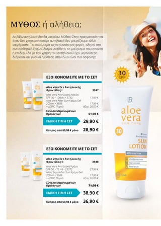 Αν βάλω αντηλιακό δεν θα μαυρίσω! Μύθος! Στην πραγματικότητα,
όταν δεν χρησιμοποιούμε αντηλιακό δεν μαυρίζουμε αλλά
καιγόμαστε. Το κοκκίνισμα τις περισσότερες φορές, οδηγεί στο
αντιαισθητικό ξεφλούδισμα. Αντίθετα, το μαύρισμα που αποκτά
η επιδερμίδα με την χρήση του αντηλιακού έχει μεγαλύτερη
διάρκεια και φυσικά η έκθεση στον ήλιο είναι πιο ασφαλής!
ΜΎΘΟΣ ή αλήθεια;
ΕΞΟΙΚΟΝΟΜΕΙΤΕ ΜΕ ΤΟ ΣΕΤ
Aloe Vera Σετ Αντηλιακής
Φροντίδας ΙΙ	 3948
Aloe Vera Αντηλιακή Κρέμα
SPF 50 • 75 ml • 23072	 27,99 €
Αλόη Βέρα After Sun Κρέμα Gel
200 ml • 3688	 17,99 €
+ ΔΩΡΟ Παρεό	 αξίας 26,00 €
Σύνολο Μεμονωμένων
Προϊόντων	 71,98 €
38,90 €ΕΙΔΙΚΗ ΤΙΜΗ ΣΕΤ
Κύπρος από 69,98 € μόνο	 36,90 €
ΕΞΟΙΚΟΝΟΜΕΙΤΕ ΜΕ ΤΟ ΣΕΤ
Aloe Vera Σετ Αντηλιακής
Φροντίδας Ι	 3947
Aloe Vera Αντηλιακή Λοσιόν
SPF 30 • 100 ml • 3730	 17,99 €
Aloe Vera After Sun Κρέμα Gel
200 ml • 3688	 17,99 €
+ ΔΩΡΟ Παρεό	 αξίας 26,00 €
Σύνολο Μεμονωμένων
Προϊόντων	 61,98 €
29,90 €ΕΙΔΙΚΗ ΤΙΜΗ ΣΕΤ
Κύπρος από 60,98 € μόνο	 28,90 €
30
SPF
 