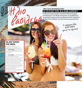 Ηλιο
βασίλεμα
20
Τα βράδια της Κυριακής, το
παραθαλάσσιο club Blue Marlin
στην Cala Jondal φιλοξενεί τα πιο
γνωστά parties με house και tech-
no μουσική.
Στην Cova Santa, η οποία βρίσκεται
στο εσωτερικό του νησιού,
ανάμεσα στο Sant Jordi και το Sant
Josep, θα βρείτε ένα εστιατόριο
υψηλής γαστρονομίας σε απόσταση
αναπνοής από ένα μαγευτικό
σπήλαιο. Η Cova Santa αποτελεί
σημείο συνάντησης των jet setters,
οι οποίοι διασκεδάζουν στα πιο
exclusive parties που
διοργανώνονται στο ύπαιθρο αλλά
και μέσα στο σπήλαιο.
ΤΑ ΗΟΤ SPOTS
ΤΗΣ IBIZA:
Η καθημερινή δόση
ALOE VERA:
υγιεινή1 και εύγευστη!
Τα θρυλικά beach parties αποτελούν βασικό κομμάτι
των διακοπών στην Ibiza! Απολαύστε το ηλιοβασίλεμα
με χαλαρή lounge μουσική και δροσερά ποτά. Δοκιμάστε
τα Aloe Vera cocktails, τα οποία είναι απολαυστικά και
υγιεινά!
IΜΠIZA
Aloe Vera Drinking Gels
Η ΓΕΥΣΗ ΤΟΥ ΚΑΛΟΚΑΙΡΙΟΥ!
 