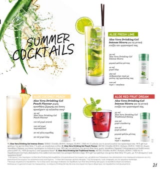 3 |
**
SUMMER
ALOE COCONUT PEACH ALOE RED FRUIT DREAM
ALOE FRESH LIME
COCKTAILS
2 |
**
1 |
**
21
Aloe Vera Drinking Gel
Peach Flavour χωρίς
προσθήκη ζάχαρης για όσους
προσέχουν τη σιλουέτα τους2
Aloe Vera Drinking Gel
Intense Sivera για τη γενική
ευεξία του οργανισμού σας.
30 ml
Aloe Vera Drinking Gel
Peach Flavour
110 ml χυμό ανανά
120 ml χυμό
πορτοκαλιού
20 ml γάλα καρύδας
20 ml χυμό λάιμ
30 ml
Aloe Vera Drinking Gel
Traditional Honey
100 ml
χυμό cranberry
100 ml
χυμό ροδιού
μερικά φύλλα μέντας
70 ml
νερό + παγάκια
Aloe Vera Drinking Gel
Intense Sivera για τη γενική
ευεξία του οργανισμού σας.
30 ml
Aloe Vera Drinking Gel
Intense Sivera
μερικά φύλλα μέντας
10 ml
χυμό λάιμ
160 ml
Ανθρακούχο νερό με
γεύση της αρεσκείας σας
100 ml
νερό + παγάκια
1 | Aloe Vera Drinking Gel Intense Sivera | 80800 | Ελλάδα 38,99 € | Κύπρος 32,99 € | 1000 ml | Ο ειδικός για τη γενική ευεξία του οργανισμού σας: 90 % gel των
φύλλων του φυτού Aloe Vera, 7 % μέλι, με εκχύλισμα κνίδης. 2 | Aloe Vera Drinking Gel Peach Flavour | 80750 | Ελλάδα 34,99 € | Κύπρος 29,99 € | 1000 ml | Χωρίς
προσθήκη ζάχαρης για όσους προσέχουν τη σιλουέτα τους: 98% gel των φύλλων του φυτού Aloe Vera, χωρίς προσθήκη ζάχαρης2 (πληροφορία για διαβητικούς:
μόνο 0,054 Ι.Α.), 100% βιταμίνη C ανά ημερήσια δόση*. 3 | Aloe Vera Drinking Gel Traditional Honey | 80700 | Ελλάδα 34,99 € | Κύπρος 29,99 € | 1000 ml | Η
παραδοσιακή συνταγή, βασισμένη στην αυθεντική συνταγή του μοναχού Romano Zago: 90 % gel των φύλλων του φυτού Aloe Vera, 9 % μέλι, με 75 % βιταμίνη C ανά
ημερήσια δόση*.
1
Η βιταμίνη C που περιέχουν τα Aloe Vera Drinking Gels συμβάλλει στη φυσιολογική λειτουργία των μεταβολικών διεργασιών που αποσκοπούν στην παραγωγή ενέργειας και στη
φυσιολογική λειτουργία του ανοσοποιητικού συστήματος. 2
Η Aloe Vera περιέχει φυσικά σάκχαρα. *της διατροφικής τιμής αναφοράς για την ημερήσια πρόσληψη.
**Δίνουμε σημασία στο περιβάλλον. Για το λόγο αυτό, ξεκινάμε σταδιακά την παράδοση των Aloe Vera Drinking Gels χωρίς τα πρόσθετα πλαστικά καπάκια.
Ανάλογα με τη χρονική στιγμή της παραγγελίας, το επόμενο Drinking Gel σας θα είναι ένα σημαντικό πρώτο βήμα προς την περιβαλλοντική βιωσιμότητα.
 