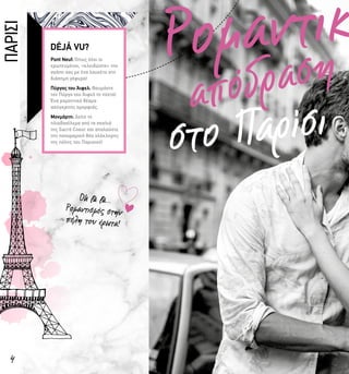 Ρομαντικ
απόδραση
στο Παρίσι
4
Pont Neuf: Όπως όλοι οι
ερωτευμένοι, «κλειδώστε» την
αγάπη σας με ένα λουκέτο στη
διάσημη γέφυρα!
Πύργος του Άιφελ: Θαυμάστε
τον Πύργο του Άιφελ τη νύχτα!
Ένα ρομαντικό θέαμα
ασύγκριτης ομορφιάς.
Μονμάρτη: Δείτε το
ηλιοβασίλεμα από τα σκαλιά
της Sacré Coeur και απολαύστε
την πανοραμική θέα ολόκληρης
της πόλης του Παρισιού!
Oh là là…
Ρομαντισμός στην
πόλη του έρωτα!
ΠΑΡΙΣΙ
 