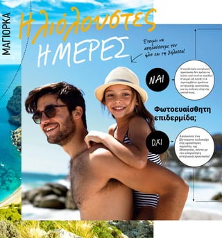 ΗΜΕΡΕΣ
Ηλιόλουστες
8
Έτοιμοι να
απολαύσουμε τον
ήλιο και τη θάλασσα!
Φωτοευαίσθητη
επιδερμίδα;
Απολαύστε ένα
ξέγνοιαστο καλοκαίρι
στις ωραιότερες
παραλίες της
Μεσογείου, πάντα με
την απαραίτητη
αντηλιακή προστασία!
Η κατάλληλη αντηλιακή
προστασία δεν πρέπει να
λείπει από κανένα σακίδιο!
Η σειρά LR ALOE VIA
περιλαμβάνει προϊόντα
αντηλιακής προστασίας
για τις ανάγκες όλης της
οικογένειας.
NAI
OXI
ΜΑΓΙΟΡΚΑ
 