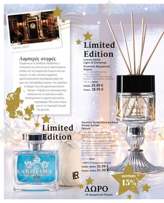 ΕΚΠΤΩΣΗ
15%
Luxury Home
Light of Christmas
Premium Αρωματικό
Χώρου
•	 Για μια αισθησιακή και
ζεστή ατμόσφαιρα
•	 Εκλεπτυσμένο, ζεστό άρωμα:
ξυλώδες, λουλουδένιο, πικάντικο
100 ml | 30068
Ελλάδα 29,99 €
Κύπρος 28,99 €
Λαμπερές στιγμές
Σύμφωνα με τη δανέζικη παράδοση, ο
στολισμός του σπιτιού για τα Χριστούγεννα
ανήκει στα πιο σημαντικά στιγμιότυπα των
εορτών. Το σπίτι αποκτά ευχάριστη,
χριστουγεννιάτικη ατμόσφαιρα χάρη στο
φως των πολυάριθμων κεριών, που χαρίζουν
τη λάμψη τους στο χριστουγεννιάτικο
δέντρο. Η λάμψη των διακοσμητικών
αστεριών και οι γιορτινές ευωδιές
ολοκληρώνουν τη χριστουγεννιάτικη
ατμόσφαιρα. Όλα είναι έτοιμα
για τις πιο λαμπερές στιγμές
της χρονιάς.
Δανία 2017
Karolina by Karolina Kurkova
Winter Edition
Άρωμα
•	 Μια ζεστή, αισθησιακή αύρα
από νεράντζι, ορχιδέα, νερολί,
σανδαλόξυλο, και γκουρμέ νότες
• Με ελαφρύ εφέ λάμψης στο δέρμα
Η δική μας συμβουλή ομορφιάς:
Μπορείτε να ψεκάσετε το LR Αρωματικό
Πουγκί, που παίρνετε δώρο,με το
αγαπημένο σας Άρωμα και να το
φυλάξετε στην τσάντα ή το ντουλάπι
σας, για μια ευχάριστη ευωδιά.
50 ml | 30042
+ ΔΩΡO LR Αρωματικό Πουγκί
Ελλάδα 38,99 € 32,99 €
Κύπρος 37,99 € 31,99 €
LR Αρωματικό Πουγκί
ΔΩΡΟ
Limited
Edition
Limited
Edition
 