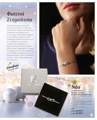 Φωτεινά
Στιγμιότυπα
Εκτός από το χριστουγεννιάτικο
στολισμό του σπιτιού, οι δικές μας
γιορτινές ιδέες δώρων συμπληρώνουν
τα λαμπερά σας στιγμιότυπα. Το
εντυπωσιακό, limited edition Βραχιόλι
με κρυστάλλους Swarovski, ειδικά
σχεδιασμένο αποκλειστικά για την LR
με το «Σύμβολο του Άπειρου»,
κεντρίζει όλα τα βλέμματα. Το
ξεχωριστό Άρωμα Karolina Kurkova
Winter Edition υπογραμμίζει τη λάμψη
του Βραχιολιού, ενώ σας προσφέρεται
μαζί με δώρο LR Αρωματικό Πουγκί. Το
Αρωματικό Χώρου “Light of Christmas”
αναδύει τη ζεστή, φωτεινή αύρα των
Χριστουγέννων.
Βραχιόλι Infinity
με κρυστάλλους Swarovski
•	 Σχεδιασμένο αποκλειστικά για την LR
•	 Κομψό σχέδιο
•	 Μήκος: 18 cm
(+ 4 cm προέκταση)
•	 Από ανοξείδωτο ατσάλι, στολισμένο
με κρυστάλλους Swarovski
•	 Αστραφτερό «Σύμβολο του Άπειρου»
στο κέντρο
•	 Σε συσκευασία δώρου
69026
Ελλάδα 54,99 €
Κύπρος 52,99 €
Limited Edition
Νέο
11
 