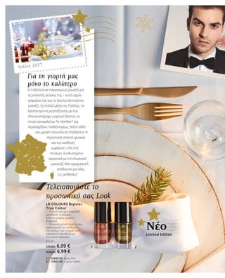 1 2
Τελειοποιήστε το
προσωπικό σας Look
LR COLOURS Βερνίκι
True Colour
•	 Τέλεια κάλυψη, λαμπερό
μεταλλικό τελείωμα,
έντονο χρώμα, μεγάλη
διάρκεια
•	 Επαγγελματικό πινέλο που
προσαρμόζεται απόλυτα
στο σχήμα των νυχιών, για
εφαρμογή ακριβείας με
ένα μόνο πέρασμα
5,5 ml
Ελλάδα 6,99 €
Κύπρος 6,99 €
1 | 10342-53 Rusty Red
2 | 10342-54 Luxury Green
Για τη γιορτή μας
μόνο το καλύτερο
Η Γαλλία είναι παγκοσμίως γνωστή για
τις εκλεκτές γεύσεις της – αυτό ισχύει
ασφαλώς και για το Χριστουγεννιάτικο
τραπέζι. Σε πολλά μέρη της Γαλλίας, τα
Χριστούγεννα γιορτάζονται με ένα
πλουσιοπάροχο γιορτινό δείπνο, το
οποίο αποκαλείται “le réveillon” και
περιλαμβάνει πολλά κυρίως πιάτα αλλά
και μεγάλη ποικιλία σε επιδόρπια. Η
περίσταση απαιτεί φυσικά
και την ανάλογη
εμφάνιση: très chic
ντύσιμο, συνδυασμένο
αρμονικά με εντυπωσιακό
μακιγιάζ. Μια πραγματική
απόλαυση για όλες
τις αισθήσεις!
Γαλλία 2017
Limited Edition
Νέο
 