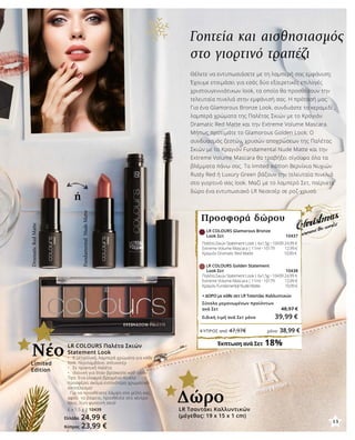 ή
Γοητεία και αισθησιασμός
στο γιορτινό τραπέζι
Θέλετε να εντυπωσιάσετε με τη λαμπερή σας εμφάνιση;
Έχουμε ετοιμάσει για εσάς δύο εξαιρετικές επιλογές
χριστουγεννιάτικων look, τα οποία θα προσθέσουν την
τελευταία πινελιά στην εμφάνισή σας. Η πρότασή μας:
Για ένα Glamorous Bronze Look, συνδυάστε τα κεραμιδί ,
λαμπερά χρώματα της Παλέτας Σκιών με το Κραγιόν
Dramatic Red Matte και την Extreme Volume Mascara.
Μήπως προτιμάτε το Glamorous Golden Look; Ο
συνδυασμός ζεστών, χρυσών αποχρώσεων της Παλέτας
Σκιών με το Κραγιόν Fundamental Nude Matte και την
Extreme Volume Mascara θα τραβήξει σίγουρα όλα τα
βλέμματα πάνω σας. Τα limited edition Βερνίκια Νυχιών
Rusty Red ή Luxury Green βάζουν την τελευταία πινελιά
στο γιορτινό σας look. Μαζί με το λαμπερό Σετ, παίρνετε
δώρο ένα εντυπωσιακό LR Νεσεσέρ σε ροζ-χρυσό.
LR COLOURS Glamorous Bronze
Look Σετ 10437
Παλέτα Σκιών Statement Look | 6x1,5g • 10439 24,99 €
Extreme Volume Mascara | 11ml • 10179 	 12,99 €
Κραγιόν Dramatic Red Matte 		 10,99 €
	 LR COLOURS Golden Statement
Look Σετ 10438
Παλέτα Σκιών Statement Look | 6x1,5g • 10439 24,99 €
Extreme Volume Mascara | 11ml • 10179 	 12,99 €
Κραγιόν Fundamental Nude Matte 		 10,99 €	
+ ΔΩΡΟ με κάθε σετ LR Τσαντάκι Καλλυντικών
Σύνολο μεμονωμένων προϊόντων
ανά Σετ 48,97 €
Ειδική τιμή ανά Σετ μόνο 39,99 €
Έκπτωση ανά Σετ 18%
Προσφορά δώρου
Limited
Edition
Νέο
LR Τσαντάκι Καλλυντικών
(μέγεθος: 19 x 15 x 1 cm)
Δώρο
LR COLOURS Παλέτα Σκιών
Statement Look
•	 6 μεταλλικά, λαμπερά χρώματα για κάθε
look, περιλαμβάνει απλικατέρ
•	 Σε πρακτική παλέτα
•	 Ιδανική για όταν βρίσκεστε καθ’ οδόν
Tips: Ένα ελαφρά βρεγμένο πινέλο
προσφέρει ακόμα εντονότερο χρωματικό
αποτέλεσμα!
Για να προσθέσετε λάμψη στα χείλη σας,
αφού τα βάψετε, προσθέστε στο κέντρο
τους, λίγη φωτεινή σκιά!
6 x 1,5 g | 10439
Ελλάδα 24,99 €
Κύπρος 23,99 €
13
ΚΎΠΡΟΣ από 47,97€	 μόνο 38,99 €
DramaticRedMatte
FundamentalNudeMatte
 