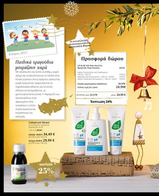 ΕΚΠΤΩΣΗ
25%
Παιδικά τραγούδια
μοιράζουν χαρά
Με ηλιόλουστο και ζεστό, συνήθως, καιρό
ακόμη και τα Χριστούγεννα, τα παιδιά στην
Κύπρο γυρνούν στους δρόμους κρατώντας
μικρά τρίγωνα και τραγουδώντας τα
παραδοσιακά κάλαντα, για τα οποία
είθισται να ανταμείβονται με
χριστουγεννιάτικα γλυκά. Η παραμονή των
Χριστουγέννων είναι
αφιερωμένη στην
οικογένεια, η οποία
συγκεντρώνεται και
επισκέπτεται την
εκκλησία.
Κύπρος 2017
LR ALOE VIA Aloe Vera Σετ
Βρεφικής Περιποίησης 20326
Κρέμα Προστασίας από Ερεθισμούς
100 ml • 20319 		 10,99 €	
Αφρόλουτρο & Σαμπουάν | 250 ml • 20320	 10,99 €
Κρέμα Προσώπου & Σώματος | 100 ml • 20321 10,99 €
Σύνολο μεμονωμένων προϊόντων		 32,97€
Ειδική τιμή Σετ μόνο 		 24,99€
Έκπτωση 24%
Προσφορά δώρου
Σε εντυπωσιακή
Χριστουγεννιάτικη
συσκευασία δώρου
Colostrum Direct
Συνιστώμενη ημερήσια
δοσολογία: 8 ml
125 ml | 80361
Ελλάδα 45,99 € 34,49 €
(27,59 € ανά 100 ml)
ΚΎΠΡΟΣ από 32,97€	 μόνο 24,99 €
Κύπρος 39,99 € 29,99 €
(23,99 € ανά 100 ml)
 