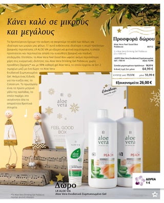 Aloe Vera Feel Good Box
Ροδάκινο 80712
2 x Aloe Vera Drinking Gel Ροδάκινο
(2 x 1000 ml)
+ΔΩΡΟ Aloe Vera Ενυδατικό Συμπυκνωμένο
Gel | 100 ml αξίας 16,99€
Σύνολο μεμονωμένων προϊόντων	 90,97 €
Ειδική τιμή Σετ μόνο 64,99 €
Εξοικονομείτε 26,00 €
Προσφορά δώρου
Κάνει καλό σε μικρούς
και μεγάλους
Τα Χριστούγεννα έχουμε την ανάγκη να σκεφτούμε το καλό των άλλων, και
ιδιαίτερα των μικρών μας φίλων. Γι’ αυτό ενδείκνυται ιδιαίτερα η σειρά προϊόντων
βρεφικής περιποίησης LR ALOE VIA με εξαιρετικά φυτικά εκχυλίσματα, η οποία
προστατεύει και περιποιείται απαλά την ευαίσθητη βρεφική και παιδική
επιδερμίδα. Επιπλέον, το Aloe Vera Feel Good Box ωφελεί ακόμα περισσότερο,
χάρη στις ευεργετικές ιδιότητες του Aloe Vera Drinking Gel Ροδάκινο, χωρίς
προσθήκη ζάχαρης* και με 98% καθαρό gel Aloe Vera, το οποίο έρχεται σε Σετ 2
τεμαχίων μαζί με ένα δώρο: το Aloe Vera
Ενυδατικό Συμπυκνωμένο
Gel. Ακόμα ένας Ειδικός
για την ευεξία σας: το
Colostrum. Το πρωτόγαλα
είναι το πρώτο μητρικό
γάλα της αγελάδας, το
οποίο παρέχει στο
νεογέννητο όλα τα
απαραίτητα θρεπτικά
στοιχεία.
LR ALOE VIA
Aloe Vera Ενυδατικό Συμπυκνωμένο Gel
Δώρο
ΔΩΡΕΑ
1 €
*To Aloe Vera Drinking Gel Ροδάκινο
περιέχει φυσικά σάκχαρα.
15
ΚΎΠΡΟΣ από 79,97€	 μόνο 55,99 €
 