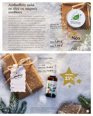 ΕΚΠΤΩΣΗ
25%
Αισθανθείτε καλά
σε όλες τις καιρικές
συνθήκες
Περιμένετε κι εσείς τον Άγιο Βασίλη; Τα προϊόντα της
LR, βοηθούν να γίνει η προσμονή ακόμα πιο ευχάριστη,
ενώ σας προσφέρουν προστασία από τους εξωτερικούς
παράγοντες που επηρεάζουν την υγεία σας: το
MICROSILVER PLUS Gel για τα Χέρια είναι αυτό ακριβώς
που χρειάζεστε για γρήγορο αντιβακτηριακό καθαρισμό
όταν βρίσκεστε καθ’ οδόν. Το Aloe Vera Lip Butter
Χειμερινής Περιποίησης χαρίζει λεία, απαλά χείλη, ενώ
οι Colostrum Κάψουλες υποστηρίζουν τον οργανισμό
κατά την ψυχρότερη εποχή του χρόνου. Προστατέψτε
τα χέρια σας από το κρύο με τα LR «Έξυπνα» Γάντια για
χρήση Smartphone. Επιπλέον, επωφεληθείτε από τη
δύναμη της φύσης για να υποστηρίξετε την άμυνα του
οργανισμού σας με το πρακτικό Cistus Incanus Σπρέι1
.
Έτσι, είστε πάντα καλά προφυλαγμένοι από όλες τις
καιρικές συνθήκες.
LR ALOE VIA
Aloe Vera Lip Butter
Χειμερινής Περιποίησης
•	 Πλούσια, περιποιητική σύνθεση
με βούτυρο καριτέ (shea butter),
Aloe Vera και βιταμίνη Ε
•	 Χαρίζει ενυδάτωση που διαρκεί,
για αισθητά απαλά και λεία χείλη
•	 Απλώνει ένα προστατευτικό
φιλμ στα ξηρά, σκασμένα χείλη
10 ml | 31004
Ελλάδα 7,99 €(79,90 € ανά 100 ml)
Κύπρος 7,99 €(79,90 € ανά 100 ml)
1
Το Colostrum είναι ένα φυσικό προϊόν άριστης ποιότητας χωρίς
συντηρητικά. Ωστόσο, όπως συμβαίνει με πολλές φυσικές ύλες, μπορεί να
επηρεαστεί από ορισμένες συνθήκες με αποτέλεσμα την εμφάνιση
διακυμάνσεων στη σύνθεση ή στη γεύση του.
2
Η βιταμίνη C συμβάλλει στη φυσιολογική λειτουργία του
ανοσοποιητικού συστήματος.
Cistus Incanus Σπρέι
με 86% εκχύλισμα
Cistus Incanus
συνιστώμενη ημερήσια
δοσολογία: 3 x 3 ψεκασμοί
30 ml | 80326
Ελλάδα 21,99 € 16,49 €
(54,97 € ανά 100 ml)
Κύπρος 17,99 € 13,49 €
(44,97 € ανά 100 ml)
Limited Edition
Νέο
17
 