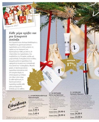 ΕΚΠΤΩΣΗ
17%
1 | LR MICROSILVER PLUS
Οδοντότσιχλα
•	 Μασήστε την τσίχλα για
τουλάχιστον 5 λεπτά μετά το
γεύμα.
•	 Με απαλή γεύση μέντας.
•	 Ως συμπλήρωμα της καθημερινής
περιποίησης των δοντιών.
10 x 1,4 g | 25091
Ελλάδα 3,99 €
(28,50 € ανά 100 g)
Κύπρος 3,49 €
(24,93 € ανά 100 g)
2 | LR ZEITGARD
Serox Lip Optimizer
•	Έως και 15% περισσότερος
όγκος στα χείλη*
•	Μειώνει ορατά τις λεπτές
γραμμές γύρω από τα χείλη*
•	Τονίζει και βελτιώνει το
περίγραμμα των χειλιών*
•	Με πλούσια και πολύ θρεπτική
υφή, εύκολο στην εφαρμογή
•	Με βιταμίνη Ε
15 ml | 28240
Ελλάδα 38,99 € 29,99 €
(199,93 € ανά 100 ml)
Κύπρος 37,99 € 28,99 €
(193,27 € ανά 100 ml)
*Σύμφωνα με έρευνα που διεξήχθη από το Ινστιτούτο Dermatest σε 10
γυναίκες για χρονικό διάστημα 4 εβδομάδων το Νοέμβριο του 2016
3 | LR DELUXE
Fantastic Mascara
•	Πιο μακριές και πυκνές βλεφαρίδες με
μεγαλύτερο όγκο: η Fantastic Mascara
εξασφαλίζει τρισδιάστατο αποτέλεσμα
•	Έξυπνη υφή με τριπλό αποτέλεσμα:
εντονότερο χρώμα, περισσότερος όγκος, πιο
εντυπωσιακό αποτέλεσμα με κάθε εφαρμογή
•	Καινοτόμο βουρτσάκι: οι κυματοειδείς ίνες
εξασφαλίζουν άψογο αποτέλεσμα από τη
βάση έως τις άκρες των βλεφαρίδων
•	Για έντονο αποτέλεσμα, σαν να φοράτε
ψεύτικες βλεφαρίδες
10 ml | 11122
Ελλάδα 24,99 €
(249,90 € ανά 100 ml)
Κύπρος 23,99 €
(239,90 € ανά 100 ml)
Κάθε μέρα κρύβει και
μια ξεχωριστή
έκπληξη
Στη Γερμανία είναι ιδιαίτερα διαδεδομένη η
παράδοση του χριστουγεννιάτικου
ημερολογίου, με το οποίο μετρούν τις
ημέρες ως την παραμονή των
Χριστουγέννων. Κάθε μια από τις 24
«πορτούλες» του ημερολογίου, που
συμβολίζουν τις 24 ημέρες, κρύβει μια
μικρή έκπληξη. Τα δωράκια είναι συνήθως
κρυμμένα μέσα σε ημερολόγια ή σε
υφασμάτινα πουγκιά, ενώ η αποκάλυψή
τους ξεκινά την 1η Δεκεμβρίου. Μερικές
φορές, το Χριστουγεννιάτικο
ημερολόγιο αποτελείται από
24 τυλιγμένα δώρα, τα
οποία κρεμούν με σπάγκο
στο τζάκι ή στον τοίχο.
Σε κάθε περίπτωση, το
Χριστουγεννιάτικο
ημερολόγιο κρύβει κάθε
μέρα μια ξεχωριστή
έκπληξη για τον καθένα.
Γερμανία 2017
 