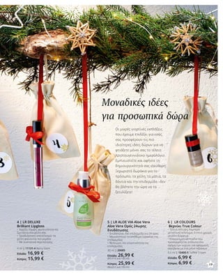 5 | LR ALOE VIA Aloe Vera
Aloe Vera Ορός 24ωρης
Ενυδάτωσης
•	 Ενυδατώνει την επιδερμίδα για 24 ώρες
•	 Μεγιστοποιεί το απόθεμα υγρασίας της
επιδερμίδας
•	 Βελτιώνει την ελαστικότητα της
επιδερμίδας
30 ml | 20685
Ελλάδα 26,99 €
(89,97 € ανά 100 ml)
Κύπρος 25,99 €
(86,63 € ανά 100 ml)
4 | LR DELUXE
Brilliant Lipgloss
•	 Χαρίζει λάμψη, φωτεινότητα και
ζωντάνια στα χείλη σας
•	 Τρισδιάστατο αποτέλεσμα: τα
χείλη φαίνονται πιο γεμάτα
•	 Με συστατικά περιποίησης
4 ml | 11131-4 Berry Glam
Ελλάδα 16,99 €
Κύπρος 15,99 €
6 | LR COLOURS
Βερνίκι True Colour
•	Τέλεια κάλυψη, λαμπερό
μεταλλικό τελείωμα, έντονο χρώμα,
μεγάλη διάρκεια
•	Επαγγελματικό πινέλο που
προσαρμόζεται απόλυτα στο
σχήμα των νυχιών, για εφαρμογή
ακριβείας με ένα μόνο πέρασμα
5,5 ml | 10400-5 Toffee Cream
Ελλάδα 6,99 €
Κύπρος 6,99 €
Μοναδικές ιδέες
για προσωπικά δώρα
Οι μικρές γιορτινές εκπλήξεις
που έχουμε επιλέξει για εσάς,
σας προσφέρουν τις πιο
ιδιαίτερες ιδέες δώρων για να
φτιάξετε μόνοι σας το τέλειο
Χριστουγεννιάτικο ημερολόγιο.
Εμπνευστείτε και αφήστε τη
δημιουργικότητά σας ελεύθερη!
Ξεχωριστά δωράκια για το
πρόσωπο, τα χείλη, τα μάτια, τα
δόντια και την επιδερμίδα –δεν
θα βλέπετε την ώρα να τα
ξετυλίξετε!
19
 