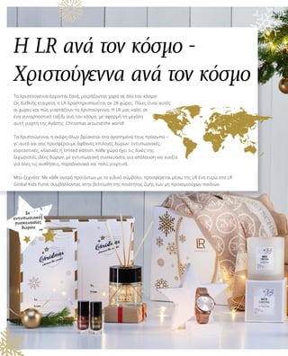 Η LR ανά τον κόσμο -
Χριστούγεννα ανά τον κόσμο
Τα Χριστούγεννα έρχονται ξανά, μοιράζοντας χαρά σε όλο τον κόσμο!
Ως διεθνής εταιρεία, η LR δραστηριοποιείται σε 28 χώρες. Ποιες είναι αυτές
οι χώρες και πώς γιορτάζουν τα Χριστούγεννα; Η LR μας καλεί σε
ένα συναρπαστικό ταξίδι ανά τον κόσμο, με αφορμή τη μεγάλη
αυτή γιορτή της Αγάπης: Christmas around the world!
Τα Χριστούγεννα, η σκέψη όλων βρίσκεται στα αγαπημένα τους πρόσωπα –
γι’ αυτό και σας προσφέρουμε άφθονες επιλογές δώρων: εντυπωσιακές,
εορταστικές, κλασικές ή limited edition. Κάθε χώρα έχει τις δικές της
ξεχωριστές ιδέες δώρων, με εντυπωσιακή συσκευασία, για απόλαυση και ευεξία
για όλες τις αισθήσεις, παραδοσιακά και πολύ γιορτινά.
Μην ξεχνάτε: Με κάθε αγορά προϊόντων με το ειδικό σύμβολο, προσφέρεται μέσω της LR ένα ευρώ στο LR
Global Kids Fund, συμβάλλοντας στην βελτίωση της ποιότητας ζωής των μη προνομιούχων παιδιών.
Σε
εντυπωσιακές
συσκευασίες
δώρου
 