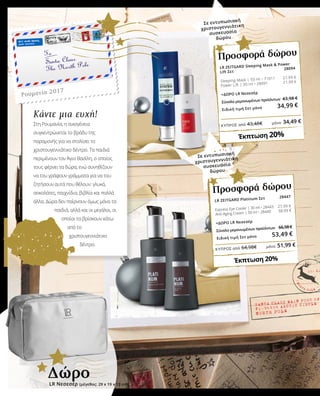 ΚΎΠΡΟΣ από 43,48€	 μόνο 34,49 €
ΚΎΠΡΟΣ από 64,98€	 μόνο 51,99 €
28094
Ρουμανία 2017
Κάντε μια ευχή!
Στη Ρουμανία, η οικογένεια
συγκεντρώνεται το βράδυ της
παραμονής για να στολίσει το
χριστουγεννιάτικο δέντρο. Τα παιδιά
περιμένουν τον Άγιο Βασίλη, ο οποίος
τους φέρνει τα δώρα, ενώ συνηθίζουν
να του γράφουν γράμματα για να του
ζητήσουν αυτά που θέλουν: γλυκά,
σοκολάτες, παιχνίδια, βιβλία και πολλά
άλλα. Δώρα δεν παίρνουν όμως μόνο τα
παιδιά, αλλά και οι μεγάλοι, οι
οποίοι τα βρίσκουν κάτω
από το
χριστουγεννιάτικο
δέντρο.
LR ZEITGARD Sleeping Mask & Power
Lift Σετ
	
Sleeping Mask | 50 ml • 71011 21,99 €
Power Lift | 30 ml • 28091 21,99 €
+ΔΩΡΟ LR Νεσεσέρ
Σύνολο μεμονωμένων προϊόντων	 43,98 €
Ειδική τιμή Σετ μόνο 34,99 €
Έκπτωση 20%
Προσφορά δώρου
LR Νεσεσέρ (μέγεθος: 29 x 19 x 13 cm)
Δώρο
Σε εντυπωσιακή
χριστουγεννιάτικη
συσκευασία
δώρου
LR ZEITGARD Platinum Σετ	
Express Eye Cooler | 30 ml • 28443 27,99 €
Anti-Aging Cream | 50 ml • 28440 38,99 €
+ΔΩΡΟ LR Νεσεσέρ
Σύνολο μεμονωμένων προϊόντων	 66,98 €
Ειδική τιμή Σετ μόνο 53,49 €
28447
Έκπτωση 20%
Προσφορά δώρου
Σε εντυπωσιακή
χριστουγεννιάτικη
συσκευασία
δώρου
 