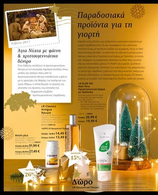 ΕΚΠΤΩΣΗ
26%
ΕΚΠΤΩΣΗ
15%
Παραδοσιακά
προϊόντα για τη
γιορτή
Χαρίστε στους δικούς σας ανθρώπους αγαπημένα προϊόντα με
μακρά παράδοση στην LR, και προσφέρετέ τους καλύτερη
ποιότητα ζωής με προϊόντα ευεξίας και ομορφιάς, όπως το Aloe
Vera Drinking Gel Μέλι1
, το Aloe Vera Ενυδατικό Συμπυκνωμένο
Gel και η Aloe Vera Προστατευτική Κρέμα με Πρόπολη, τα οποία
σας παρέχουν τις ευεργετικές ιδιότητες της Aloe Vera, γνωστές
εδώ και εκατοντάδες χρόνια. Το Reishi1
plus χαρίζει ζωντάνια2
,
χάρη στις ξεχωριστές ιδιότητες του «μανιταριού της μακροζωίας»,
το οποίο έχει παράδοση χιλιετιών στην Άπω Ανατολή. Ακόμα μια
ιδιαίτερη ιδέα δώρου: το κλασικό Άρωμα της σειράς LR Classics
μαγεύει με ευωδιές από τριαντάφυλλο, βιολέτα, ίριδα και γιασεμί.
Reishi plus
Συνιστώμενη ημερήσια
δοσολογία: 1 κάψουλα
30 κάψουλες / 15,2 g | 80331
Ελλάδα 42,99 € 31,99 €
(210,46 € ανά 100 g)
Κύπρος 36,99 € 27,49 €
(180,86 € ανά 100 g)
LR ALOE VIA
Aloe Vera
Προστατευτική Κρέμα
με Πρόπολη
Πλούσια κρέμα για την ξηρή
επιδερμίδα που έχει ανάγκη
από περιποίηση
•	 Με 79% Aloe Vera και 	
	 εκχύλισμα από κερί μέλισσας
•	 Χαρίζει εντατική ενυδάτωση 	
	 και θρέφει την επιδερμίδα
100 ml | 20602
Ελλάδα 20,99 €
Κύπρος 19,99 €
LR Classics
Antigua
Άρωμα
Σαν ένα ειδύλλιο στις λευκές
παραλίες. Ένας κομψός
συνδυασμός από τριαντάφυλλο,
ίριδα, βιολέτα και γιασεμί.
50 ml | 3295-23
+ΔΩΡΟ LR Αρωματικό Πουγκί
Ελλάδα 16,99 € 14,49 €
Κύπρος 15,99 € 13,49 €
1
Η βιταμίνη C συμβάλλει στη φυσιολογική λειτουργία του
ανοσοποιητικού συστήματος
2
Η βιταμίνη C συμβάλλει στον φυσιολογικό σχηματισμό του
κολλαγόνου για τη φυσιολογική λειτουργία των αιμοφόρων αγγείων
Άγια Νύχτα με φάτνη
& χριστουγεννιάτικο
δέντρο
Στην Ελβετία, στολίζουν το Χριστουγεννιάτικο
δέντρο με εντυπωσιακά, λαμπερά στολίδια, όπως
μπάλες και αστέρια. Κάτω από το
Χριστουγεννιάτικο δέντρο τοποθετείται η φάτνη
με τις φιγούρες της Μαρίας, του Ιωσήφ και των
τριών Μάγων, η οποία θυμίζει το γεγονός της
γέννησης του Χριστού, ενώ αποτελεί ένα
διαχρονικό σύμβολο
Χριστουγεννιάτικης παράδοσης.
LR Αρωματικό Πουγκί
Δώρο
Ελβετία 2017
 