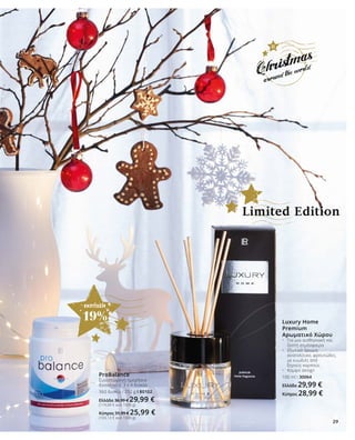 29
ΕΚΠΤΩΣΗ
19%
ProBalance
Συνιστώμενη ημερήσια
δοσολογία: 3 x 4 δισκία
360 δισκία / 252 g I 80102
Ελλάδα 36,99 € 29,99 €
(119,00 € ανά 1000 g)
Κύπρος 31,99 € 25,99 €
(103,13 € ανά 1000 g)
Luxury Home
Premium
Αρωματικό Χώρου
•	 Για μια αισθησιακή και 	
	 ζεστή ατμόσφαιρα
•	 Εξωτικό άρωμα: 	
	 ανατολίτικο, φρουτώδες,
	 με ευωδιές από 	
	 ξηρούς καρπούς
•	 Κομψό design
100 ml I 30064
Ελλάδα 29,99 €
Κύπρος 28,99 €
Limited Edition
29
 