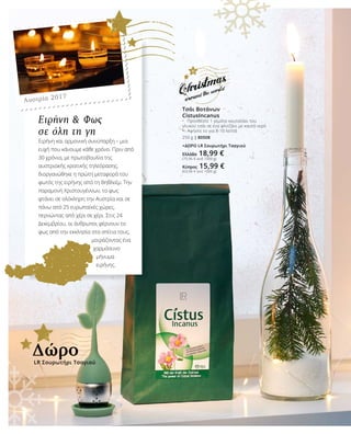 Τσάι Βοτάνων
CistusIncanus
•	 Προσθέστε 1 γεμάτο κουταλάκι του
γλυκού τσάι σε ένα φλιτζάνι με καυτό νερό
•	 Αφήστε το για 8-10 λεπτά
250 g | 80508
+ΔΩΡΟ LR Σουρωτήρι Τσαγιού
Ελλάδα 18,99 €
(75,96 € ανά 1000 g)
Κύπρος 15,99 €
(63,96 € ανά 1000 g)
Αυστρία 2017
Ειρήνη & Φως
σε όλη τη γη
Ειρήνη και αρμονική συνύπαρξη – μια
ευχή που κάνουμε κάθε χρόνο. Πριν από
30 χρόνια, με πρωτοβουλία της
αυστριακής κρατικής τηλεόρασης,
διοργανώθηκε η πρώτη μεταφορά του
φωτός της ειρήνης από τη Βηθλεέμ. Την
παραμονή Χριστουγέννων, το φως
φτάνει σε ολόκληρη την Αυστρία και σε
πάνω από 25 ευρωπαϊκές χώρες,
περνώντας από χέρι σε χέρι. Στις 24
Δεκεμβρίου, οι άνθρωποι φέρνουν το
φως από την εκκλησία στα σπίτια τους,
μοιράζοντας ένα
χαρμόσυνο
μήνυμα
ειρήνης.
LR Σουρωτήρι Τσαγιού
Δώρο
 