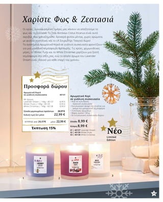33
1 2
3
ΚΎΠΡΟΣ από 26,97€	 μόνο 22,99 €
Χαρίστε Φως & Ζεστασιά
Οι κρύες, συννεφιασμένες ημέρες μας κάνουν να αποζητούμε το
φως και τη ζεστασιά. Το Τσάι Βοτάνων Cistus Incanus είναι αυτό
ακριβώς που χρειαζόμαστε: δροσερά φύλλα μέντας, χωρίς αρώματα,
με φυσικά συστατικά, και το LR Σουρωτήρι Τσαγιού δώρο!
Τα αγαπημένα Αρωματικά Κεριά σε γυάλινη συσκευασία φροντίζουν
για μια μοναδική ατμόσφαιρα θαλπωρής. Τις κρύες, χειμωνιάτικες
μέρες, το Winter Fuits και το White Christmas χαρίζουν μια ζεστή
ατμόσφαιρα στο σπίτι σας, ενώ το απαλό άρωμα του Lavender
Dream είναι ιδανικό για κάθε εποχή του χρόνου.
Αρωματικό Κερί
σε γυάλινη συσκευασία
• Κερί σε κυλινδρική,
	 πρακτική συσκευασία
• Εντυπωσιακό design της ετικέτας για 	
	 ακόμα πιο χαλαρωτική ατμόσφαιρα
• 3 επιλογές αρωμάτων
• Bάρος κεριού 140 g
• Σε εντυπωσιακή συσκευασία δώρου
Ελλάδα 8,99 €
Κύπρος 8,99 €
01 | 40137 Lavender Dream
02 | 40139 Winter Fruits
03 | 40138 White Christmas
Αρωματικά Κεριά
σε γυάλινη συσκευασία 40141
Με άρωμα:
Lavender Dream | 140g • 40137 8,99 €
Winter Fruits | 140g • 40139 8,99 €
White Christmas | 140g • 40138 8,99 €
Σύνολο μεμονωμένων προϊόντων	 26,97 €
Ειδική τιμή Σετ μόνο 22,99 €
Έκπτωση 15%
Προσφορά δώρου
Limited
Edition
Νέο
33
 