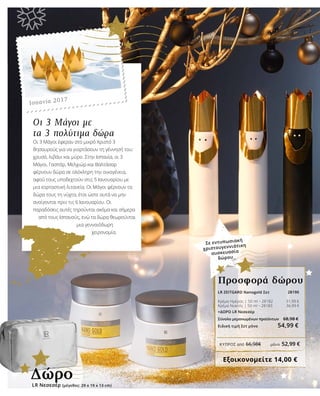 ΚΎΠΡΟΣ από 66,98€	 μόνο 52,99 €
28190
Οι 3 Μάγοι με
τα 3 πολύτιμα δώρα
Οι 3 Μάγοι έφεραν στο μικρό Χριστό 3
θησαυρούς για να γιορτάσουν τη γέννησή του:
χρυσό, λιβάνι και μύρο. Στην Ισπανία, οι 3
Μάγοι, Γασπάρ, Μελχιώρ και Βαλτάσαρ
φέρνουν δώρα σε ολόκληρη την οικογένεια,
αφού τους υποδεχτούν στις 5 Ιανουαρίου με
μια εορταστική λιτανεία. Οι Μάγοι φέρνουν τα
δώρα τους τη νύχτα, έτσι ώστε αυτά να μην
ανοίγονται πριν τις 6 Ιανουαρίου. Οι
παραδόσεις αυτές τηρούνται ακόμα και σήμερα
από τους Ισπανούς, ενώ τα δώρα θεωρούνται
μια γενναιόδωρη
χειρονομία.
Σε εντυπωσιακή
χριστουγεννιάτικη
συσκευασία
δώρου
LR ZEITGARD Nanogold Σετ 	
Κρέμα Ημέρας | 50 ml • 28182 31,99 €
Κρέμα Νυκτός | 50 ml • 28183 36,99 €
+ΔΩΡΟ LR Νεσεσέρ
Σύνολο μεμονωμένων προϊόντων 	 68,98 €
Ειδική τιμή Σετ μόνο 54,99 €
Εξοικονομείτε 14,00 €
Προσφορά δώρου
LR Νεσεσέρ (μέγεθος: 29 x 19 x 13 cm)
Δώρο
Ισπανία 2017
 