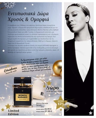 35
ΕΚΠΤΩΣΗ
15%
Εντυπωσιακά Δώρα
Χρυσός & Ομορφιά
Η παράδοση των 3 Μάγων που φέρνουν πολύτιμα δώρα, συνεχίζεται
μέχρι σήμερα: η ξεχωριστή αρωματική δημιουργία, αποκλειστικά για την
LR, της γνωστής Ισπανίδας τραγουδίστριας Monica Naranjo μόλις έφθασε!
Ένα μοναδικό δώρο για κάθε Γυναίκα, το Άρωμα αυτό αποπνέει μια
ιδιαίτερα αριστοκρατική αύρα: το ισπανικό ταμπεραμέντο και η δυναμική
παρουσία της Monica αντανακλώνται στο προσωπικό της Άρωμα. Ένα
Άρωμα γεμάτο δυναμισμό, με τη φρεσκάδα των λουλουδιών και τη
διαχρονική κομψότητα της τραγουδίστριας. Μαζί με το Άρωμα, παίρνετε
δώρο ένα LR Αρωματικό Πουγκί.
Η δύναμη του Χρυσού κρύβεται επίσης στη σειρά ZEITGARD Nanogold, η
οποία προσφέρει πλούσια φροντίδα στην επιδερμίδα, με ένα συνδυασμό
από χρυσό και πρωτεΐνες μεταξιού κατά της πρόωρης γήρανσης. Δώρο: LR
Νεσεσέρ σε λαμπερό ασημί χρώμα.
Τα Χριστούγεννα είναι για μένα
η πιο όμορφη γιορτή του χρόνου.
Έχει ανεκτίμητη αξία να περνάς
χρόνο με τους αγαπημένους σου,
καθώς και να τους δίνεις χαρά με
πολύτιμα δώρα ειδικά για εκείνους!
Mónica Naranjo
Άρωμα
50 ml | 30350
Ελλάδα 38,99 € 32,99 €
Κύπρος 37,99 € 31,99 €
LR Αρωματικό Πουγκί
Δώρο
Limited
Edition
35
 