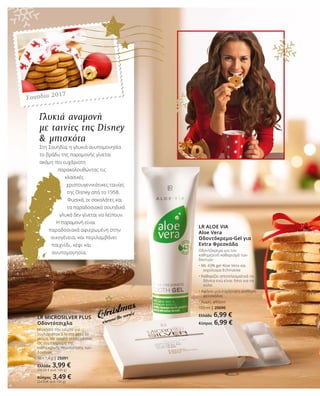 LR ALOE VIA
Aloe Vera
Οδοντόκρεμα-Gel για
Extra Φρεσκάδα
Οδοντόκρεμα για τον
καθημερινό καθαρισμό των
δοντιών
• Με 43% gel Aloe Vera και 		
	 εκχύλισμα Echinacea
• Καθαρίζει αποτελεσματικά τα 		
	 δόντια ενώ είναι ήπιο για τα 		
	 ούλα
• Αφήνει μια ευχάριστη αίσθηση 	
	 φρεσκάδας
• Χωρίς φθόριο
100 ml | 20690
Ελλάδα 6,99 €
Κύπρος 6,99 €
LR MICROSILVER PLUS
Οδοντότσιχλα
Μασήστε την τσίχλα για
τουλάχιστον 5 λεπτά μετά το
γεύμα. Με απαλή γεύση μέντας.
Ως συμπλήρωμα της
καθημερινής περιποίησης των
δοντιών.
10 x 1,4 g | 25091
Ελλάδα 3,99 €
(28,50 € ανά 100 g)
Κύπρος 3,49 €
(24,93€ ανά 100 g)
Γλυκιά αναμονή
με ταινίες της Disney
& μπισκότα
Στη Σουηδία, η γλυκιά ανυπομονησία
το βράδυ της παραμονής γίνεται
ακόμη πιο ευχάριστη
παρακολουθώντας τις
κλασικές
χριστουγεννιάτικες ταινίες
της Disney από το 1958.
Φυσικά, οι σοκολάτες και
τα παραδοσιακά σουηδικά
γλυκά δεν γίνεται να λείπουν.
Η παραμονή είναι
παραδοσιακά αφιερωμένη στην
οικογένεια, και περιλαμβάνει
παιχνίδι, κέφι και
ανυπομονησία.
Σουηδία 2017
 