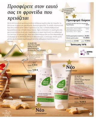 37
ΚΎΠΡΟΣ από 20,98€	 μόνο 17,99 €
Προσφέρετε στον εαυτό
σας τη φροντίδα που
χρειάζεται
Μετά από ένα γλυκό χριστουγεννιάτικο απόγευμα γεμάτο κέφι και παιχνίδι, τα
δόντια και τα χέρια μας χρειάζονται ιδιαίτερη φροντίδα. Τα απαλά, περιποιητικά
Aloe Vera limited winter edition προϊόντα είναι εδώ: το Απαλό Καθαριστικό
Κρεμοσάπουνο και η Απαλή Κρέμα Χεριών. Αφού απολαύσετε τα αγαπημένα σας
χριστουγεννιάτικα γλυκά, μην παραλείψετε σε καμία περίπτωση τον καθαρισμό
των δοντιών. Η πρότασή μας: Aloe Vera Οδοντόκρεμα-Gel για Extra Φρεσκάδα σε
συνδυασμό με τη MICROSILVER PLUS Οδοντότσιχλα, η οποία έχει απαλή γεύση
μέντας και λειτουργεί συμπληρωματικά στην καθημερινή περιποίηση των
δοντιών.
LR ALOE VIA
Aloe Vera Απαλό
Καθαριστικό
Κρεμοσάπουνο
Χειμερινής Περιποίησης
Περιποιητικό κρεμοσάπουνο για τα
χέρια,
με χειμωνιάτικο άρωμα κακάο
•	 Με 38% gel Aloe Vera και 		
	 βιολογικό εκχύλισμα 		
	 καλέντουλας
•	 Απαλός καθαρισμός που θρέφει 	
	 και ενυδατώνει
250 ml | 20623
Ελλάδα 9,99 €
(39,96 € ανά
1000 ml)
Κύπρος 9,99 €
(39,96 € ανά
1000 ml)
LR ALOE VIA
Aloe Vera
Απαλή Κρέμα Χεριών
Χειμερινής
Περιποίησης
Κρέμα χεριών που
απορροφάται γρήγορα, με
χειμωνιάτικο άρωμα κακάο
•	Με 35% Aloe Vera και 	
	 βιολογικό εκχύλισμα 	
	 καλέντουλας
•	Θρέφει και ενυδατώνει
•	Για απαλά, βελούδινα χέρια
75 ml | 20624
Ελλάδα 10,99 €
(14,65 € ανά 100 ml)
Κύπρος 10,99 €
(14,65 € ανά 100 ml)
ΔΩΡΕΑ
1 €
Limited Edition
Νέο
LR ALOE VIA Aloe Vera Σετ Χειμερινής
Περιποίησης 20737
Απαλό Καθαριστικό Κρεμοσάπουνο Χειμερινής
Περιποίησης | 250 ml • 20623 9,99 €
Απαλή Κρέμα Χεριών Χειμερινής
Περιποίησης | 75 ml • 20624 10,99 €	
	
Σύνολο μεμονωμένων προϊόντων	 20,98 €
Ειδική τιμή Σετ μόνο 17,99 €
Έκπτωση 14 %
Προσφορά δώρου
Limited Edition
Νέο
Σε εντυπωσιακή
χριστουγεννιάτικη
συσκευασία
δώρου
37
 