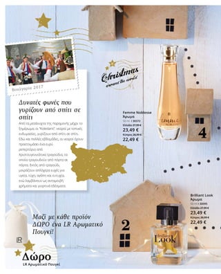 Brilliant Look
Άρωμα
50 ml I 30095
Ελλάδα 27,99 €
23,49 €
Κύπρος 26,99 €
22,49 €
Femme Noblesse
Άρωμα
50 ml I 30372
Ελλάδα 27,99 €
23,49 €
Κύπρος 26,99 €
22,49 €
Μαζί με κάθε προϊόν
ΔΩΡΟ ένα LR Αρωματικό
Πουγκί!
Δυνατές φωνές που
γυρίζουν από σπίτι σε
σπίτι
Από τα μεσάνυχτα της παραμονής μέχρι το
ξημέρωμα, οι “Koledaris”, νεαροί με τοπικές
ενδυμασίες, γυρίζουν από σπίτι σε σπίτι.
Εδώ και πολλές εβδομάδες, οι νεαροί έχουν
προετοιμάσει ένα ευρύ
ρεπερτόριο από
Χριστουγεννιάτικα τραγούδια, τα
οποία τραγουδούν από πόρτα σε
πόρτα. Εκτός από τραγούδι,
μοιράζουν απλόχερα ευχές για
υγεία, τύχη, αγάπη και ευτυχία,
ενώ λαμβάνουν ως ανταμοιβή
χρήματα και γιορτινά εδέσματα.
LR Αρωματικό Πουγκί
Δώρο
Βουλγαρία 2017
 