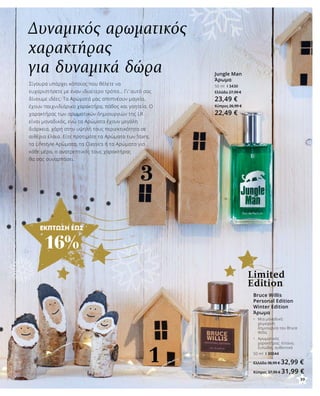 39
ΕΚΠΤΩΣΗ ΕΩΣ
16%
Δυναμικός αρωματικός
χαρακτήρας
για δυναμικά δώρα
Σίγουρα υπάρχει κάποιος που θέλετε να
ευχαριστήσετε με έναν ιδιαίτερο τρόπο… Γι’ αυτό σας
δίνουμε ιδέες: Τα Αρώματά μας αποπνέουν μαγεία,
έχουν παιχνιδιάρικο χαρακτήρα, πάθος και γοητεία. Ο
χαρακτήρας των αρωματικών δημιουργιών της LR
είναι μοναδικός, ενώ τα Αρώματα έχουν μεγάλη
διάρκεια, χάρη στην υψηλή τους περιεκτικότητα σε
αιθέρια έλαια. Είτε προτιμάτε τα Αρώματα των Stars,
τα Lifestyle Αρώματα, τα Classics ή τα Αρώματα για
κάθε μέρα, ο ανατρεπτικός τους χαρακτήρας
θα σας συναρπάσει.
Jungle Man
Άρωμα
50 ml I 3430
Ελλάδα 27,99 €
23,49 €
Κύπρος 26,99 €
22,49 €
Bruce Willis
Personal Edition
Winter Edition
Άρωμα
•	 Μια μοναδική 		
	 χειμερινή 		
	 δημιουργία του Bruce 	
	 Willis
•	 Αρωματικός 		
	 χαρακτήρας: έντονο, 	
	 ξυλώδες, αυθεντικό
50 ml I 30044
Ελλάδα 38,99 € 32,99 €
Κύπρος 37,99 € 31,99 €
Limited
Edition
39
 