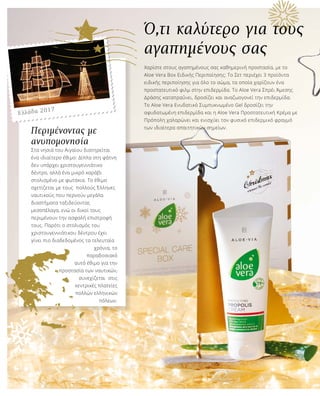 Ό,τι καλύτερο για τους
αγαπημένους σας
Χαρίστε στους αγαπημένους σας καθημερινή προστασία, με το
Aloe Vera Box Ειδικής Περιποίησης: Το Σετ περιέχει 3 προϊόντα
ειδικής περιποίησης για όλο το σώμα, τα οποία χαρίζουν ένα
προστατευτικό φιλμ στην επιδερμίδα. Το Aloe Vera Σπρέι Άμεσης
Δράσης καταπραΰνει, δροσίζει και αναζωογονεί την επιδερμίδα.
Το Aloe Vera Ενυδατικό Συμπυκνωμένο Gel δροσίζει την
αφυδατωμένη επιδερμίδα και η Aloe Vera Προστατευτική Κρέμα με
Πρόπολη χαλαρώνει και ενισχύει τον φυσικό επιδερμικό φραγμό
των ιδιαίτερα απαιτητικών σημείων.
Περιμένοντας με
ανυπομονησία
Στα νησιά του Αιγαίου διατηρείται
ένα ιδιαίτερο έθιμο: Δίπλα στη φάτνη
δεν υπάρχει χριστουγεννιάτικο
δέντρο, αλλά ένα μικρό καράβι
στολισμένο με φωτάκια. Το έθιμο
σχετίζεται με τους πολλούς Έλληνες
ναυτικούς που περνούν μεγάλα
διαστήματα ταξιδεύοντας
μεσοπέλαγα, ενώ οι δικοί τους
περιμένουν την ασφαλή επιστροφή
τους. Παρότι ο στολισμός του
χριστουγεννιάτικου δέντρου έχει
γίνει πιο διαδεδομένος τα τελευταία
χρόνια, το
παραδοσιακό
αυτό έθιμο για την
προστασία των ναυτικών,
συνεχίζεται στις
κεντρικές πλατείες
πολλών ελληνικών
πόλεων.
Ελλάδα 2017
 