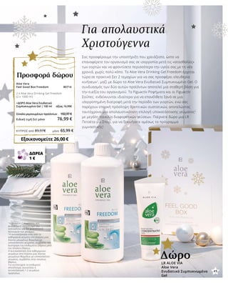 45
ΚΎΠΡΟΣ από 89,97€	 μόνο 65,99 €
Για απολαυστικά
Χριστούγεννα
Σας προσφέρουμε την υποστήριξη που χρειάζεστε, ώστε να
επαναφέρετε τον οργανισμό σας σε ισορροπία μετά τις «ατασθαλίες»
των εορτών και να φροντίσετε περισσότερο την υγεία σας με τη νέα
χρονιά, χωρίς πολύ κόπο. Το Aloe Vera Drinking Gel Freedom έρχεται
τώρα σε πρακτικό Σετ 2 τεμαχίων για να σας προσφέρει ελευθερία
κινήσεων1
, μαζί με δώρο το Aloe Vera Ενυδατικό Συμπυκνωμένο Gel. Ο
συνδυασμός των δύο αυτών προϊόντων αποτελεί μια σταθερή βάση για
την ευεξία του οργανισμού. Τα Figuactiv Ροφήματα και οι Figuactiv
Σούπες ενδείκνυνται ιδιαίτερα για να επανέλθετε ξανά σε μια
ισορροπημένη διατροφή μετά την περίοδο των γιορτών, ενώ σας
παρέχουν επαρκή πρόσληψη θρεπτικών συστατικών, αποτελώντας
ταυτόχρονα μια απολαυστικότατη επιλογή υποκατάστασης γεύματος2
με μεγάλη ποικιλία διαφορετικών γεύσεων. Παίρνετε δώρο μια LR
Πετσέτα για Σπορ, για να ξεκινήσετε αμέσως το πρόγραμμα
γυμναστικής!
1
Η βιταμίνη C συμβάλλει στο
φυσιολογικό σχηματισμό του
κολλαγόνου για την φυσιολογική
λειτουργία των χόνδρων.
2
Η αντικατάσταση ενός από τα
καθημερινά γεύματα στα πλαίσια μιας
δίαιτας μειωμένων θερμίδων με
υποκατάστατο γεύματος, συμβάλλει στη
διατήρηση του επιθυμητού βάρους μετά
την απώλεια βάρους.
Η αντικατάσταση δύο καθημερινών
γευμάτων στα πλαίσια μιας δίαιτας
μειωμένων θερμίδων με υποκατάστατο
γεύματος, συμβάλλει στην απώλεια
βάρους.
Για να επιτύχετε το επιθυμητό
αποτέλεσμα, συνιστάται η
αντικατάσταση 1-2 γευμάτων
ημερησίως.
ΔΩΡΕΑ
1 €
LR ALOE VIA
Aloe Vera
Ενυδατικό Συμπυκνωμένο
Gel
Δώρο
45
Aloe Vera
Feel Good Box Freedom 80714
2 x Aloe Vera Drinking Gel Freedom
(2 x 1000 ml)	
	
+ΔΩΡΟ Aloe Vera Ενυδατικό
Συμπυκνωμένο Gel | 100 ml αξίας 16,99€
Σύνολο μεμονωμένων προϊόντων	 102,97 €
Ειδική τιμή Σετ μόνο 76,99 €
Προσφορά δώρου
Εξοικονομείτε 26,00 €
 
