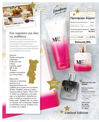 ΚΎΠΡΟΣ από 58,98€	 μόνο 46,99 €
ΕΚΠΤΩΣΗ
15%
Ένα συμπόσιο για όλες
τις αισθήσεις
Η Cristina Ferreira αγαπά πολύ τις
ιδιαίτερες ευωδιές των Χριστουγέννων.
Το αγαπημένο της φαγητό είναι ο
μπακαλιάρος, το οποίο είναι ένα από τα
πιο γνωστά χριστουγεννιάτικα εδέσματα.
Σας παραθέτουμε τη συνταγή:
Συστατικά:
8 φιλέτα κατεψυγμένου
μπακαλιάρου
8 αλατισμένα αυγά
4 λάχανα
4 σκελίδες σκόρδο
400 ml λάδι
12 πατάτες
συνοδέψτε τη συνταγή με
ψωμί ολικής άλεσης
Προετοιμασία:
Ξεπαγώστε το μπακαλιάρο
αφήνοντάς τον σε
θερμοκρασία δωματίου και
σιγοβράστε τον σε σιγανή φωτιά για περίπου
15 λεπτά. Παράλληλα, σοτάρετε τα μαλακά,
εσωτερικά φύλλα του λάχανου. Πλύνετε καλά
τις πατάτες και τοποθετήστε τις στο τηγάνι
χωρίς να τις ξεφλουδίσετε. Ξεφλουδίστε και
κόψτε το σκόρδο και τσιγαρίστε το σε ένα
δεύτερο τηγάνι. Προσθέστε αλάτι και πιπέρι
και τηγανίστε εκεί το μπακαλιάρο. Σερβίρετε
το μπακαλιάρο με τα αυγά. Συνοδέψτε τον με
τις πατάτες και το λάχανο.
ΤΩΡΑ ΚΑΙ ΓΙΑ ΤΟΝ
ΑΝΔΡΑ!
MEU by Cristina
Ferreira
Άρωμα για Άνδρες
• Limited edition Άρωμα
• Αρωματική νότα: ανδρικό, 	
κομψό, ξυλώδες
50 ml I 30315
Ελλάδα 38,99 €
32,99 €
Κύπρος 37,99 €
31,99 €
Πορτογαλία 2017
MEU by Cristina Ferreira Σετ 30144 	
Άρωμα | 50 ml • 30120 38,99 €
Λοσιόν Σώματος | 200 ml • 30125 21,99 €
Σύνολο μεμονωμένων προϊόντων	 60,98 €
Ειδική τιμή Σετ μόνο 48,99 €
Έκπτωση 20%
Προσφορά δώρου
Limited Edition
 