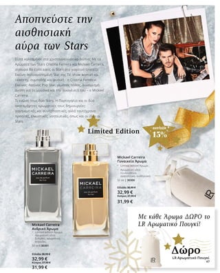 47
ΕΚΠΤΩΣΗ
15%
Με κάθε Άρωμα ΔΩΡΟ το
LR Αρωματικό Πουγκί!Mickael Carreira
Ανδρικό Άρωμα
•	 Limited edition Άρωμα
•	 Αρωματική νότα: 	
	 ξυλώδες, αρωματικό, 	
	 κιτρώδες
50 ml I 30301
Ελλάδα 38,99 €
32,99 €
Κύπρος 37,99 €
31,99 €
Mickael Carreira
Γυναικείο Άρωμα
•	 Limited edition Άρωμα
•	 Αρωματική νότα: 	
	 λουλουδένιο, 	
	 ανατολίτικο, αισθησιακό
50 ml | 30300
Ελλάδα 38,99 €
32,99 €
Κύπρος 37,99 €
31,99 €
Αποπνεύστε την
αισθησιακή
αύρα των Stars
Είστε καλεσμένοι στο χριστουγεννιάτικο δείπνο; Με τα
Αρώματα των Stars Cristina Ferreira και Mickael Carreira,
σίγουρα θα είστε εσείς οι Stars στο γιορτινό τραπέζι!
Εκείνη: πολυαγαπημένη Star της TV, show woman και
celebrity, συμπαθής και φυσική - η Cristina Ferreira!
Εκείνος: Λατίνος Pop Star, γεμάτος πάθος, δυναμισμό,
αγάπη για τη μουσική και την οικογένειά του – ο Mickael
Carreira.
Τι ενώνει τους δύο Stars; Η Πορτογαλία και οι δύο
ακαταμάχητες αρωματικές τους δημιουργίες:
σαγηνευτικές και συναρπαστικές, αλλά ταυτόχρονα
προσιτές, ελκυστικές, γοητευτικές, όπως και οι ίδιοι οι
Stars.
Limited Edition
LR Αρωματικό Πουγκί
Δώρο
47
 