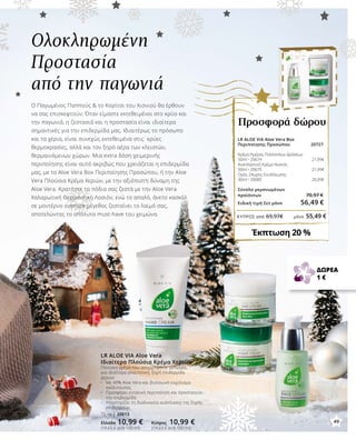 49
ΚΎΠΡΟΣ από 69,97€	 μόνο 55,49 €
LR ALOE VIA Aloe Vera
Ιδιαίτερα Πλούσια Κρέμα Χεριών
Πλούσια κρέμα που απορροφάται γρήγορα,
για ιδιαίτερα απαιτητική, ξηρή επιδερμίδα
χεριών
•	 Με 40% Aloe Vera και βιολογικό εκχύλισμα 		
	 καλέντουλας
•	 Προσφέρει εντατική περιποίηση και προστατεύει 		
	 την επιδερμίδα
•	 Υποστηρίζει τη διαδικασία ανάπλασης της ξηρής 		
	 επιδερμίδας
75 ml | 20613
Ελλάδα 10,99 € Κύπρος 10,99 €
(14,65 € ανά 100 ml) (14,65 € ανά 100 ml)
Ο Παγωμένος Παππούς  το Κορίτσι του Χιονιού θα έρθουν
να σας επισκεφτούν; Όταν είμαστε εκτεθειμένοι στο κρύο και
την παγωνιά, η ζεστασιά και η προστασία είναι ιδιαίτερα
σημαντικές για την επιδερμίδα μας. Ιδιαιτέρως το πρόσωπο
και τα χέρια, είναι συνεχώς εκτεθειμένα στις κρύες
θερμοκρασίες, αλλά και τον ξηρό αέρα των κλειστών,
θερμαινόμενων χώρων. Μια extra δόση χειμερινής
περιποίησης είναι αυτό ακριβώς που χρειάζεται η επιδερμίδα
μας, με το Aloe Vera Box Περιποίησης Προσώπου, ή την Aloe
Vera Πλούσια Κρέμα Χεριών, με την αξιόπιστη δύναμη της
Aloe Vera. Κρατήστε τα πόδια σας ζεστά με την Aloe Vera
Χαλαρωτική Θερμαντική Λοσιόν, ενώ το απαλό, άνετο κασκόλ
σε μοντέρνο oversize μέγεθος ζεσταίνει το λαιμό σας,
αποτελώντας το απόλυτο must-have του χειμώνα.
Ολοκληρωμένη
Προστασία
από την παγωνιά
LR ALOE VIA Aloe Vera Box
Περιποίησης Προσώπου 20727	
Κρέμα Ημέρας Πολλαπλών Δράσεων
50ml • 20674 21,99€
Αναπλαστική Κρέμα Νυκτός
50ml • 20675 21,99€
Ορός 24ωρης Ενυδάτωσης
30ml • 20685 26,99€
Σύνολο μεμονωμένων
προϊόντων 70,97 €
Ειδική τιμή Σετ μόνο 56,49 €
Έκπτωση 20 %
Προσφορά δώρου
ΔΩΡΕΑ
1 €
49
 