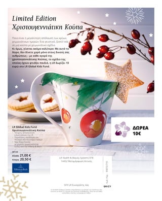 Κωδ.Παρ.:93010-710
GR/CY
LR Global Kids Fund
Χριστουγεννιάτικη Κούπα
•	 Τέταρτη, αποκλειστική 	
	 ειδική έκδοση της LR
•	 Πορσελάνη, κατάλληλη για 		
	 πλύσιμο στο πλυντήριο πιάτων
•	 New Wave Κούπα
	 με χερούλι (χωρητικότητας 		
	 0,35L) από την Villeroy  Boch
40123
Ελλάδα 21,00 €
Κύπρος 20,50 €
Η LR Health  Beauty Systems επιφυλάσσεται για αλλαγές των προϊόντων που
γίνονται με σκοπό τις τεχνικές και ποιοτικές αναβαθμίσεις, όπως και για λάθος
κατανοήσεις εξαιτίας τυπογραφικών λαθών.
Ποια είναι η μεγαλύτερη απόλαυση των κρύων,
χειμωνιάτικων ημερών; Ένα γευστικό, ζεστό τσάι
σε μια κούπα με χειμωνιάτικο σχέδιο.
Κι όμως, γίνεται ακόμα καλύτερο: Με αυτό το
δώρο, δεν δίνετε χαρά μόνο στους δικούς σας
ανθρώπους – με κάθε αγορά της
χριστουγεννιάτικης Κούπας, το σχέδιο της
οποίας έχουν φτιάξει παιδιά, η LR δωρίζει 10
ευρώ στο LR Global Kids Fund.
Limited Edition
Χριστουγεννιάτικη Κούπα
ΔΩΡΕΑ
10€
LR Health  Beauty Systems ΕΠΕ
14452 Μεταμόρφωση Αττικής
Ο/Η LR Συνεργάτης σας
 