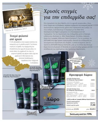 Χρυσές στιγμές
για την επιδερμίδα σας!
Τυχερά φυλαχτά
από χρυσό	
Η 24η Δεκεμβρίου είναι ημέρα νηστείας και
αναμονής για τη μεγάλη γιορτή. Για όποιον
νηστεύει το βράδυ της παραμονής,τον
επισκέπτεται ένα «χρυσό γουρουνάκι», το
οποίο κάνει την εμφάνισή του πριν το
γιορτινό τραπέζι και φέρνει καλή τύχη και
χαρά για τη Νέα Χρονιά, ενώ
αποτελεί διαδεδομένη
παράδοση στην Τσεχία και
τη Σλοβακία.
Τσεχία & Σλοβακία 2017
LR ALOE VIA Aloe Vera
Σετ Ανδρικής Περιποίησης Ι 20430
Καταπραϋντικός Αφρός
Ξυρίσματος | 200 ml • 20420 		 10,99 €
After Shave Balsam | 100 ml • 20421 		 10,99 €
Κρέμα Anti-Stress | 100 ml • 20422 		 16,99 €
LR ALOE VIA Aloe Vera
Σετ Ανδρικής Περιποίησης ΙΙ 20431
Καταπραϋντικό Gel
Ξυρίσματος | 150 ml • 20423 		 10,99 €
After Shave Balsam | 100 ml • 20421 		 10,99 €
Κρέμα Anti-Stress | 100 ml • 20422 		 16,99 €
+ΔΩΡΟμεκάθεσετΞυραφάκιWilkinsonSwordExtreme3
Σύνολο μεμονωμένων
προϊόντων ανά Σετ		 38,97 €
Ειδική τιμή Σετ μόνο		 31,49€
Έκπτωση ανά Σετ19%
Προσφορά δώρουLR ALOE VIA Aloe Vera Σετ
Ανδρικής Περιποίησης Ι
LR ALOE VIA Aloe
Vera Σετ Ανδρικής
Περιποίησης ΙΙ
Σε εντυπωσιακή
Χριστουγεννιάτικη
συσκευασία
δώρου
Ξυραφάκι
Wilkinson Sword Extreme 3
Δώρο
Είτε περιμένετε τον άγιο Βασίλη, είτε το «χρυσό γουρουνάκι», όπως
στην Τσεχία και τη Σλοβακία, περάστε ευχάριστα την αναμονή για τα
Χριστούγεννα, αφιερώνοντας χρόνο στην προσωπική σας ευεξία. Για
τους άνδρες, αυτό ξεκινά με το ξύρισμα με τον Aloe Vera
Καταπραϋντικό Αφρό Ξυρίσματος ή το Καταπραϋντικό Gel
Ξυρίσματος. Για την περιποίηση της επιδερμίδας μετά το ξύρισμα
ενδείκνυται ιδιαίτερα το After Shave Balsam. Επιπλέον, παίρνετε
δώρο ένα Ξυραφάκι Wilkinson Sword Extreme 3. Για τις γυναίκες, το
ZEITGARD Anti-Age System προετοιμάζει ιδανικά την επιδερμίδα για
αντιγηραντική περιποίηση που διαρκεί, η οποία ενισχύεται από τα
προϊόντα ZEITGARD Beauty Diamonds, μαζί με τα οποία σας δίνουμε
δώρο ένα εντυπωσιακό LR Νεσεσέρ σε γιορτινό ασημί χρώμα, για την
αποθήκευση των αγαπημένων σας προϊόντων περιποίησης.
ΚΎΠΡΟΣ από 37,97€	 μόνο 30,49 €
 