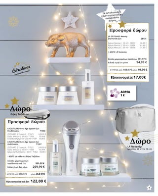 LR ZEITGARD Beauty
Diamonds-Σετ 28135
Κρέμα Ημέρας | 50 ml • 28303 	 36,99 €
Κρέμα Νυκτός | 50 ml • 28304 42,99 €
Κρέμα Ματιών | 30 ml • 28306 	 31,99 €
+ ΔΩΡΟ LR Νεσεσέρ
Σύνολο μεμονωμένων προϊόντων	111,97 €
Ειδική τιμή Σετ μόνο 94,99 €
Εξοικονομείτε 17,00€
Προσφορά δώρου
LR Νεσεσέρ
(μέγεθος: 29 x 19 x 13 cm)
Δώρο
LR ZEITGARD Anti-Age System Σετ
Ενυδάτωσης 71006	
ZEITGARD 2 Συσκευή • 71025 249,99 €
Ορός Ματιών | 30 ml • 71000 75,99 €
Ενυδατική Κρέμα-Gel | 50 ml • 71001 65,99 € 	
LR ZEITGARD Anti-Age System Σετ
Ανάπλασης 	 71007
ZEITGARD 2 Συσκευή • 71025 249,99 €
Ορός Ματιών | 30 ml • 71000 75,99 €
Κρέμα-Gel Ανάπλασης | 50 ml • 71002 65,99 €	
	
+ ΔΩΡΟ με κάθε σετ Θήκη Ταξιδίου
Σύνολο μεμονωμένων
προϊόντων ανά Σετ 391,97 €
Ειδική τιμή Σετ μόνο 269,99 €
Εξοικονομείτε ανά Σετ   122,00 €
Προσφορά δώρου
Θήκη Ταξιδίου
Δώρο
Σε εντυπωσιακή
χριστουγεννιάτικη
συσκευασία
δώρου
ΔΩΡΕΑ
1 €
9
ΚΎΠΡΟΣ από 388,97€ μόνο 264,99€
ΚΎΠΡΟΣ από 108,97€ μόνο 91,99 €
 