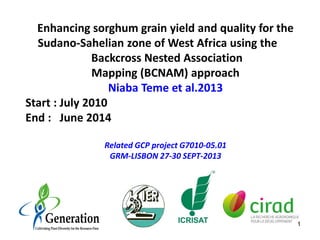 Enhancing sorghum grain yield and quality for the
Sudano-Sahelian zone of West Africa using the
Backcross Nested Association
Mapping (BCNAM) approach
Niaba Teme et al.2013
Start : July 2010
End : June 2014
Related GCP project G7010-05.01
GRM-LISBON 27-30 SEPT-2013
1
 