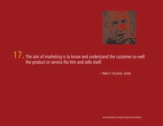 17. The aim of marketing is to know and understand the customer so well
      the product or service fits him and sells itself.

                                                     – Peter F. Drucker, writer




                                                          www.facebook.com/gainresponsemarketing
 