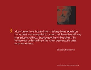 3. A lot of people in our industry haven't had very diverse experiences.
    So they don't have enough dots to connect, and they end up with very
    linear solutions without a broad perspective on the problem. The
    broader one's understanding of the human experience, the better
    design we will have.

                                                – Steve Jobs, businessman




                                                  www.facebook.com/gainresponsemarketing
 
