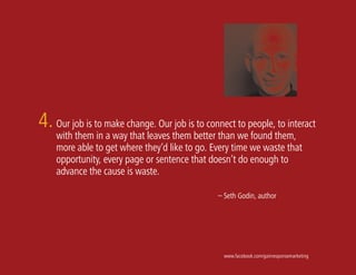 4. Our job is to make change. Our job is to connect to people, to interact
    with them in a way that leaves them better than we found them,
    more able to get where they’d like to go. Every time we waste that
    opportunity, every page or sentence that doesn’t do enough to
    advance the cause is waste.

                                               – Seth Godin, author




                                                 www.facebook.com/gainresponsemarketing
 
