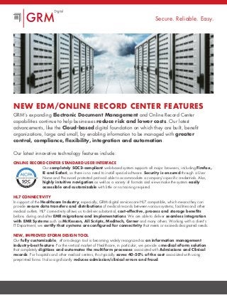 NEW EDM/Online Record Center Features
GRM’s expanding Electronic Document Management and Online Record Center
capabilities continue to help businesses reduce risk and lower costs. Our latest
advancements, like the Cloud-based digital foundation on which they are built, benefit
organizations, large and small, by enabling information to be managed with greater
control, compliance, flexibility, integration and automation.
Our latest innovative technology features include:
Online Record Center Standard User Interface
Our completely SOC2-compliant web-based system supports all major browsers, including Firefox,
IE and Safari, so there is no need to install special software. Security is ensured through a User
Name and Password protected protocol able to accommodate a company’s specific credentials. Also,
highly intuitive navigation as well as a variety of formats and views make the system easily
accessible and customizable with little or no training required.
HL7 Connectivity
In support of the Healthcare Industry, especially, GRM digital services are HL7 compatible, which means they can
provide secure data transfers and distributions of medical records between various systems, facilities and other
medical outlets. HL7 connectivity allows us to deliver substantial, cost-effective, process and storage benefits
before, during and after EMR migrations and implementations. We are able to deliver seamless integration
with EMR Systems such as McKesson, All Scripts, Meditech, Cerner and many others. Working with a client’s
IT Department, we certify that systems are configured for connectivity that meets or exceeds designated needs.
New, Improved eForm Design Tool
Our fully customizable, eForm design tool is becoming widely recognized as an information management
industry-best feature. For the vertical market of Healthcare, in particular, we provide a medical eForm solution
that completely digitizes and automates the multiform processes associated with Admissions and Clinical
records. For hospitals and other medical centers, this typically saves 40-50% of the cost associated with using
pre-printed forms. It also significantly reduces admission/clinical errors and fraud.
Secure. Reliable. Easy.
SOCaicpa.org/soc
Fo
rm
erly SAS 70 Repo
rts
AICPASe
rvice Organization Contr
olReports
S E R V I C E O R G A N I Z AT I O N S
 