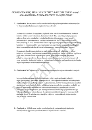FACEBOOK’UN WİZİQ SANAL SINIF ORTAMIYLA BİRLİKTE EĞİTSEL AMAÇLI
      KULLANILMASINA İLİŞKİN ÖĞRETMEN GÖRÜŞME FORMU


  1- Facebook ve WiZiQ sanal sınıf ortamı kullanılarak yapılan eğitim hakkında avantajları
     ve dezavantajları bakımından düşünceleriniz nelerdir?



     Avantajları; Facebook’un yaygın bir paylaşım sitesi olması ve hemen hemen herkesin
     kendine ait bir hesabı bulunması. Bunun sayesinde daha fazla kişiye ulaşma imkanı
     sağlıyor. İnternetin olduğu heryerde kullanılabilmesi (insanların aynı ortamda
     bulunmalarına gerek kalmadan katılımcılar her nerede olursa olsun sanal ortamda
     buluşabiliyor). Şu anda internetin insanlara sağladığı dünya penceresini özgürce kullanıp
     kendimiz ve etrafımızdakiler için yararlı olan her şeye rahatça ulaşıp, edinilen bilgileri
     ikinci elden değil direk olarak kaynağından paylaşıp işleyebilme imkanı sunuyor.

     Dezavantajı olarak interneti olmayan kişilerin bu çok yararlı pekiştirme ve bilgiyi
     geliştiren eğitimden yararlanamayacak olmasını görüyorum. Bir de hazırlanan sayfaların
     gayet açık, amacına sadık, doğru bilgiler içeren, güncelliğini koruyan, gelişen ve
     geliştiren olması gerekiyor. Bunun dışında amacından sapmış her sayfa yarardan çok
     zarar getirebilir. Kullanılan bilgilerin yanlış olması halinde bu sayfaya ulaşacak herkes bu
     bilgiyi doğru kabul edip onu benimseyecektir.



  2- Facebook ve WiZiQ sanal sınıf ortamı kullanılarak yapılan eğitim size ne katkı sağladı?



     İnterneti kullanırken yararlı bulduğum materyalleri paylaşabilmek için kendi
     bilgisayarımı sınıfa götürmem gerekiyordu. Bu tabii ki yeterli donanımı bulunmayan bir
     sınıfta; bilgisayarın herhangi bir yere bağlanmaksızın, belli bir noktaya konulması ve tüm
     öğrencilerin gösterileni ellerinden geldiğince işitip görmelerini ummaktan başka bir şey
     değildir. Tabii şimdi akıllı tahtalar sayesinde sınıflarımızda projeksiyon kullanma
     olanağımız oluyor. Böylece bu gibi materyallerimizi daha rahat paylaşabilme olanağı
     bulacağız. Tabii sınıf ortamı dışında da eğitimin mümkün olduğunu bu kurs sayesinde
     öğrendik. Biz de ilk adımlarımızı atarak bu etkileyici yöntemi kendi eğitim öğretim
     araçlarımızın arasına aldık.




  3- Facebook ve WiZiQ sanal sınıf ortamı kullanılarak yapılan eğitimde kullanılan
     materyaller ve uygulama yöntemi hakkında düşünceleriniz nelerdir?
 