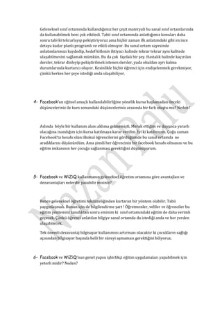 Geleneksel sınıf ortamında kullandığımız her çeşit materyali bu sanal sınıf ortamlarında
   da kullanabilmek beni çok etkiledi. Tabii sınıf ortamında anlattığımız konuları daha
   sonra tabi ki tekrarlayıp pekiştiriyoruz ama hiçbir zaman ilk anlatımdaki gibi en ince
   detaya kadar planlı programlı ve etkili olmuyor. Bu sanal ortam sayesinde
   anlatımlarımızı kaydedip, hedef kitlenin ihtiyacı halinde tekrar tekrar aynı kalitede
   ulaşabilmesini sağlamak mümkün. Bu da çok faydalı bir şey. Hastalık halinde kaçırılan
   dersler, tekrar dinleyip pekiştirilmek istenen dersler, yada okuldan ayrı kalma
   durumlarında kurtarıcı oluyor. Kesinlikle hiçbir öğrenci için endişelenmek gerekmiyor,
   çünkü herkes her şeye istediği anda ulaşabiliyor.




4- Facebook’un eğitsel amaçlı kullanılabilirliğine yönelik kursa başlamadan önceki
   düşünceleriniz ile kurs sonundaki düşünceleriniz arasında bir fark oluştu mu? Neden?



   Aslında böyle bir kullanım alanı aklıma gelmemişti. Merak ettiğim ve duyunca yararlı
   olacağına inandığım için kursa katılmaya karar verdim. İyi ki katılmışım. Çoğu zaman
   Facebook’ta hesabı olan ilkokul öğrencilerini gördüğümde bu sanal ortamda ne
   aradıklarını düşünürdüm. Ama şimdi her öğrencinin bir facebook hesabı olmasını ve bu
   eğitim imkanının her çocuğa sağlanması gerektiğini düşünüyorum.




5- Facebook ve WiZiQ kullanmanın geleneksel öğretim ortamına göre avantajları ve
   dezavantajları nelerdir yazabilir misiniz?



   Bence geleneksel öğretimi tekdüzeliğinden kurtaran bir yöntem olabilir. Tabii
   yaygınlaşmalı. Bunun için de bilgilendirme şart ! Öğretmenler, veliler ve öğrenciler bu
   eğitim yöntemini tanıdıktan sonra eminim ki sınıf ortamındaki eğitim de daha verimli
   geçecek. Çünkü öğrenci anlatılan bilgiye sanal ortamda da istediği anda ve her yerden
   ulaşabilecek.

   Tek önemli dezavantaj bilgisayar kullanımını artırması olacaktır ki çocukların sağlığı
   açısından bilgisayar başında belli bir süreyi aşmaması gerektiğini biliyoruz.



6- Facebook ve WiZiQ’nun genel yapısı işbirlikçi eğitim uygulamaları yapabilmek için
   yeterli midir? Neden?
 