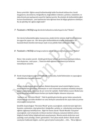 Bence yeterlidir. Eğitim amaçlı kullanılmadığı halde Facebook kullanıcıları, kendi
   duygularını, durumlarını, fotoğraflarını, beğendikleri videoları, şarkıları, makaleleri, ve
   daha birçok şeyi paylaşarak sosyal bir bağ kuruyorlar. Bu yönüyle de kullanılabileceğini
   bu kurs kanıtlamıştır, yani katılımcılar hem öğrenen hem de bilgiyi geliştiren olabiliyor.
   Bu da işbirlikçi bir eğitim değil midir?



7- Facebook ve WiZiQ hangi derslerde kullanılırsa daha başarılı olur? Neden?



   Her derste kullanılabileceğine inanıyorum, çünkü tek bir yöntem değil birçok yönteme
   de uygun bir yapısı var. Her derse göre kullanılabilecek araçlar değişecektir, bu
   kazandırılmak istenilen davranışın neyle en iyi şekilde ifade edileceğine bağlı.



8- Facebook ve WiZiQ’nun hangi araçlarını eğitim için yararlı buluyorsunuz? Neden?



   Bence tüm araçları yararlı. Çünkü gerek beyaz tahtası, gerek dosya paylaşım imkanı,
   test oluşturma , canlı yayın … Tümü de etkili eğitimin olabilmesi için birbirini
   tamamlayan unsurlar.




9- Kendi oluşturduğunuz eğitsel Facebook sayfanızdan, hedef kitlenizden ve yapacağınız
   etkinliklerden bahseder misiniz?



   Benim oluşturduğum eğitsel sayfam; ilkokul düzeyinde temel müzik bilgileri içeren,
   müzik kültürünü geliştiren, bilinmeyen ve sınıf ortamında sunulması mümkün olmayan
   şeyleri paylaştığım, eğlenceye de yer veren bir sayfadır. Hedef kitlem esasen ilkokul ama
   ulaşıp da yararlanmak isteyen herkes için faydalı bilgiler olmasını istiyorum.

   Sayfamın adı “Dersimiz Müzik”. Tabii ki günlük görevlerden geriye kalan zamanlarda
   oluşturulduğu için daha eksikleri var ama ilerleyen zamanlarda her şeyin daha iyi yerine
   oturacağına inanıyorum.

   Şimdilik oluşturduğum “Dersimiz Müzik” grubu seçeneğinde; müzik dersiyle ilgili ders
   konuları, anlatımları, slayt gösterileri, fotoğraflar, şarkılar ve videolardan yararlanarak
   eğitimi sağlamayı hedefliyorum. Diğer bir buton olarak “Klasik Müzikle Tanışalım”
   seçeneğinde; sınıf ortamında verilmesi mecburi olmayan, tamamen kültürü artırıcı
   bilgilerle hedef kitleyi bilgilendirmek amaçlanmıştır. Mesela müzik aletlerinin nasıl
   yapıldığı, nasıl çalındığı, sesleri, görüntüleri. Yeni çıkan müzik aletleri, Klasik müzik
   sanatçıları hakkında bilgiler, eserleri, görsel işitsel materyaller…. Gibi… “Biraz Eğlence
 