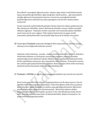 Biraz Müzik” seçeneğinde eğlenceli yazılar, videolar, ilginç aletler, hedef kitlenin kendi
   başına deneyebileceği etkinlikler, ilginç fotoğraflar, komik şarkılar,… gibi materyallerle
   müziğin eğlencesini de paylaşmak istiyorum. Livestream seçeneğinden kendim
   kaydedeceğim konu anlatımlarıma yada yapacağımız canlı derslere ulaşma imkanı
   sunuyorum.

   Sorular sayesinde sayfam hakkında görüşleri ölçmüş oluyorum, böylece geliştirmek için
   fikir ediniyorum. Etkinlikler, üyeleri aktif kılacak olanaklar sunuyor. Böylece karşılıklı
   etkileşim sağlanıyor. Paylaşılan resimler sayesinde sınıf ortamında yapılan etkinlikler
   sanal ortam için de yarar sağlıyor. Tabii sayfanın katılımcıları da uygun içerikli
   materyalleri yükleyebilecekleri için karşılıklı bilgi alışverişi de kaliteyi artıracaktır.



10- Kendi eğitsel Facebook sayfanızda eklediğiniz Web araçlarından ve neden bu araçları
   eklemeyi tercih ettiğinizden bahseder misiniz?



   Sayfamda scribd, slideshare , youtube , wiziq ve facebook kullandım. Scribd ve slideshare
   sitelerinden doküman ve Powerpoint sunumlarımı paylaştım, youtube sitesinden
   sayfamla ilgili yararlı olabilecek videolar ekledim. wiziq uygulamasını kullanarak online
   dersler yapabilmeyi umuyorum. Aynı zamanda her türlü doküman , Powerpoint sunumu,
   ders anlatımı gibi paylaşımlarda kullanılabiliyor. Bunun yanında online testler hazırlanıp
   ölçülmek istenilen kazanımlar hakkında bilgi edinebiliyorum.



11- Facebook ve WiZiQ’nun eğitsel amaçlı yaygınlaştırılabilmesi için önerileriniz nelerdir?



   Bence bu kursa katılan bizler de bunu yaygınlaştırılması için ilk adımı atıyoruz. Yine de
   öncelikle bu kursun yaygınlaşması gerekiyor. Daha fazla eğitimci dahil olursa yayılması
   daha kolay olur. Eğitim Bakanlığı’nın okullara yapacağı bilgilendirmelerle. Öğrencilere
   yönelik bilgilendirme günlerinin düzenlenmesiyle. Mesela bilir kişilerin okulları
   dolaşması etkili olabilir. Belirli günler ayarlanır ve her okul bilinçlenene kadar devam
   edilir. Yine veli toplantılarında aileler de bilinçlendirilebilir. Böylece Facebook’un bu
   yönde kullanımı yaygınlaştırılabilir.
 