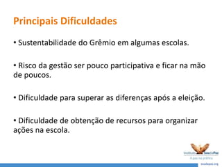 Principais Dificuldades
• Sustentabilidade do Grêmio em algumas escolas.
• Risco da gestão ser pouco participativa e ficar na mão
de poucos.
• Dificuldade para superar as diferenças após a eleição.
• Dificuldade de obtenção de recursos para organizar
ações na escola.
 